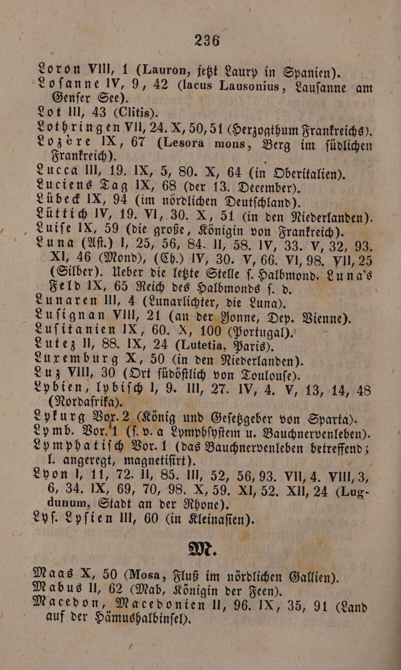 Loron VIII, 1 (Lauron, jetzt Laury in Spanien). Loſanne IV, 9, 42 (lacus Lausonius, Lauſanne am Genfer See). Lot III, 43 (Clitis). Lothringen VII, 24. X, 50,51 (Herzogthum Frankreichs). Lozere IX, 67 (Lesora mons, Berg im ſüdlichen Frankreich). h Lucca III, 19. IX, 5, 80. X, 64 (in Oberitalien). Luciens Tag IX, 68 (der 13. December). Lübeck IX, 94 (im nördlichen Deutſchland). Lüttich IV, 19. VI, 30. X, 51 (in den Niederlanden). Luiſe IX, 59 (die große, Königin von Frankreich). Luna (Aſt.) J, 25, 56, 84. II, 58. IV, 33.“ V, 320 XI, 46 (Mond), (Ch.) IV, 30. V, 66. VI, 98. yII, 25 (Silber). Ueber die letzte Stelle ſ. Halbmond. Lu n a's Feld IX, 65 Reich des Halbmonds ſ. d. a Lunaren III, 4 (Lunarlichter, die Luna). ö Luſignan VI, 21 (an der Nonne, Dep. Vienne). Luſitanien IX, 60. X, 100 (Portugal). N Lutez U, 88. IX, 24 (Lutetia, Paris). Luxemburg X, 50 (in den Niederlanden). Luz VIII, 30 (Ort ſüdöſtlich von Toulouſe). Lybien, lpbiſch 1, 9. III, 27. IV, A, v, 13, 14, 48 (Nordafrika). Lykurg Vor. 2 (König und Geſetzgeber von Sparta). Lomb. Vor. (f. v. a Lymphſyſtem u. Bauchnervenleben). Lymphatiſch Vor. 1 (das Bauchnervenleben betreffend; l. angeregt, magnetiſirt). N Lyon l, 11, 72. Il, 85. In, 52, 56, 93. VII, 4. VIII, 3, 6, 34. IX, 69, 70, 98. X, 59. XI, 52. XII, 24 (Lug- dunum, Stadt an der Rhone). Lyſ. Lyſien 1, 60 (in Kleinaſien). M. Maas X, 50 (Mosa, Fluß im nördlichen Gallien). Mabus II, 62 (Mab, Königin der Feen). Macedon, Macedonien II, 96. IX, 35, 91 (Land auf der Hämushalbinſel). 7