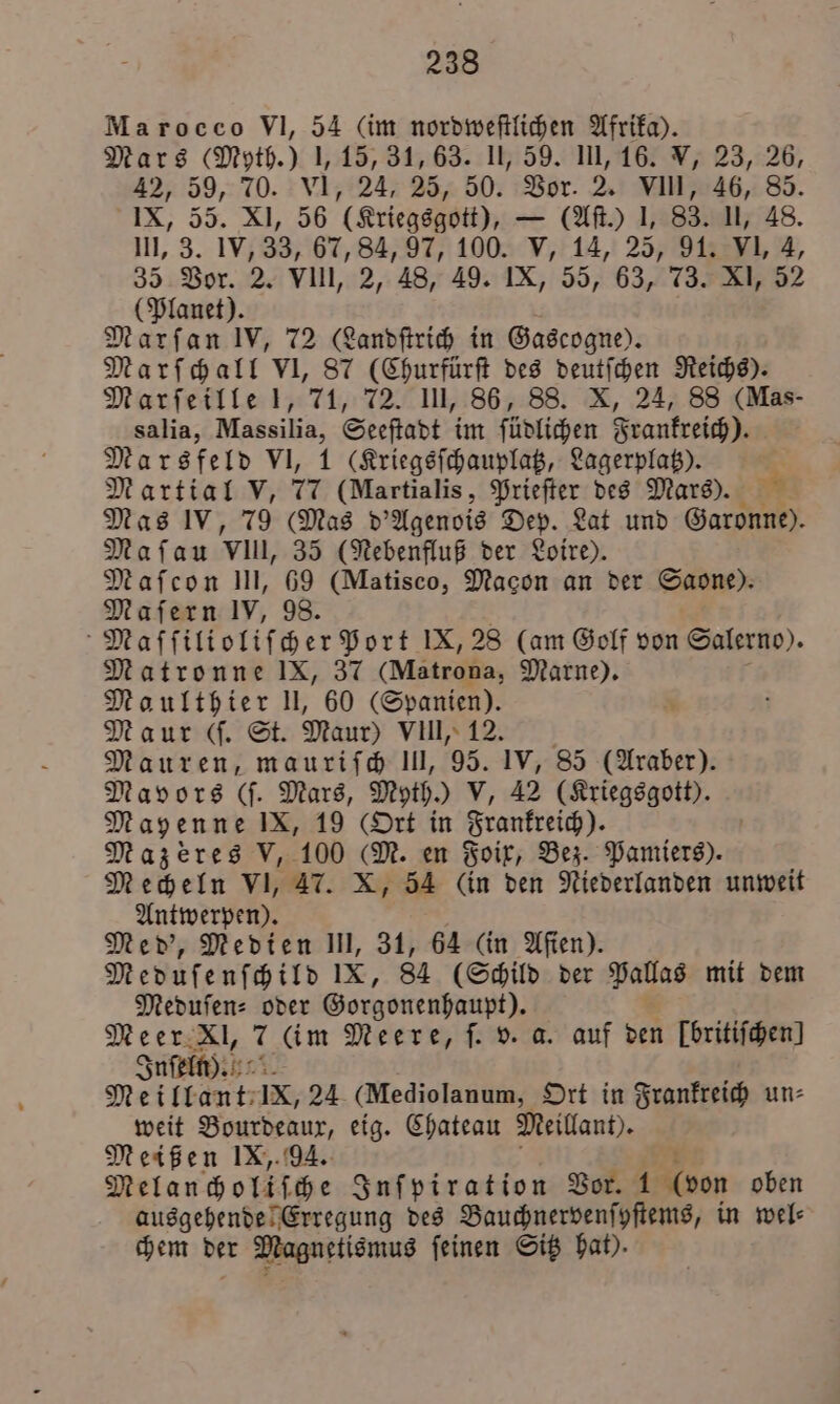 Marocco VI, 54 (im nordweſtlichen Afrika). Mars (Myth.) 1,15, 31, 63. II, 59. III, 16. V, 23, 26, 42, 59, 70. VI, 24, 25, 50. Vor. 2. VIII, 46, 85. IX, 55. XI, 56 (Kriegsgott), — (Aſt.) 1, 83. II, 48. III, 3. IV, 33, 67, 84, 97, 100. V, 14, 25, 91. VI, 4, 35 Vor. 2. VIII, 2, 48, 49. IX, 55, 63, 73. XI, 52 (Planet). Marſan IV, 72 (Landſtrich in Gascogne). Marſchall VI, 87 (Churfürſt des deutſchen Reichs). Marſeille 1, 71, 72. III, 86, 88. X, 24, 88 (Mas- salia, N Seeſtadt im ſüdlichen Frankreich). Marsfeld VI, 1 (Kriegsſchauplatz, Lagerplatz). Martial V, 77 (Martialis, Prieſter des Mars): Mas IV, 79 (Mas d'Agenois Dep. Lat und Garonne). Maſau vll, 35 (Nebenfluß der Loire). Maſcon III, 69 (Matisco, Macon an der Saone). Maſern IV, 98. Maſſilioliſcher Port IX, 28 (am Golf von Salerno). Matronne IX, 37 (Mätrona, Marne). Maulthier II, 60 (Spanien). Maur (ſ. St. Maur) VIII, 12. Mauren, mauriſch III, 95. IV, 85 (Araber). Mavors (ſ. Mars, Myth.) V, 42 (Kriegsgott). Mayenne IX, 19 (Ort in Frankreich). Mazeres V, 100 (M. en Foix, Bez. Pamiers). Mecheln VI, 47. X, 54 (in den Niederlanden unweit Antwerpen). Med', Medien III, 31, 64 (in Aſien). Meduſenſchild IX, 84 (Schild der Pallas mit dem Meduſen⸗ oder Gorgonenhaupt). Meer Xl, 7 (im Meere, ſ. v. a. auf den [britifhen] Inſeln). 9.45 Meillant IX, 24 (Mediolanum, Ort in Frankreich un⸗ weit Bourdeaux, eig. Chateau Meillant). Meißen IX, 94. Melanchollſche Inſpiration Vor. 1 (von oben ausgehende Erregung des Bauchnervenſyſtems, in wel chem der Magnetismus ſeinen Sitz hat).