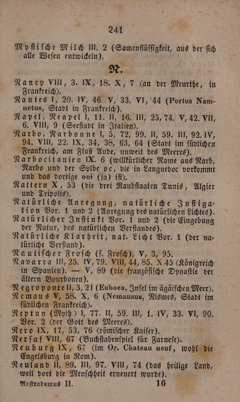 241 Myfifhe Milch III. 2 (Samenflüſſigkeit, aus der ſich alle Weſen entwickeln). a Nancy VIII, 3. IX, 18. X, 7 (an der Meurthe, in Frankreich). . Nantes !, 20. IV, 46. V, 33. VI, 44 (Portus Nam- netus, Stadt in Frankreich). Napel, Neapel l, 11. U, 16. III, 25, 74. V, 42. VII, 6. VIII, 9 (Seeſtadt in Italien). Narbo, Narbonne l, 5, 72, 99. U, 59. 111, 92. 1V, 94. VIII, 22. IX, 34, 38, 63, 64 (Stadt im ſüdlichen Frankreich, am Fluß Aude, unweit des Meeres). Narbocitanien IX, 6 (willkürlicher Name aus Narb, Narbo und der Sylbe oc, die in Languedoc vorkommt und das dortige oui (ja) if). Nattern X, 53 (die drei Raubſtaaten Tunis, Algier und Tripolis). IE Natürliche Anregung, natürliche Inſtiga⸗ tion Vor. 1 und 2 (Anregung des natürlichen Lichtes). Natürlicher Inſtinkt Vor. 1 und 2 (die Eingebung der Natur, des natürlichen Verſtandes). b Natürliche Klarheit, nat. Licht Vor. 1 (der na⸗ türliche Verſtand). Nautiſcher Froſch (ſ. Froſch), V, 3, 95. Navarra 111,25. IV, 79. VII, 44, 85. X 45 (Königreich in Spanien). — V, 89 (die franzöſiſche Dynaſtie der ältern Bourbonen). Negroponte ll, 3, 21 (Euboea, Inſel im ägäiſchen Meer). Nemaus V, 58. X, 6 (Nemausus, Nismes, Stadt im ſüdlichen Frankreich). Neptun (Myth.) 1, 77. II, 59. III, 1. IV, 33. VI, 90. Vor. 2 (der Gott des Meeres). Nero IX, 17, 53, 76 (römiſcher Kaiſer). Nerſaf VIII, 67 (Buchſtabenſpiel für Farneſe). 4 Neuburg IX, 67 (im Or. Chateau neuf, wohl die 4 Engelsburg in Rom). Neuland I, 89. III, 97. VII, 74 (das heilige Land, weil dort die Menſchheit erneuert wurde). A