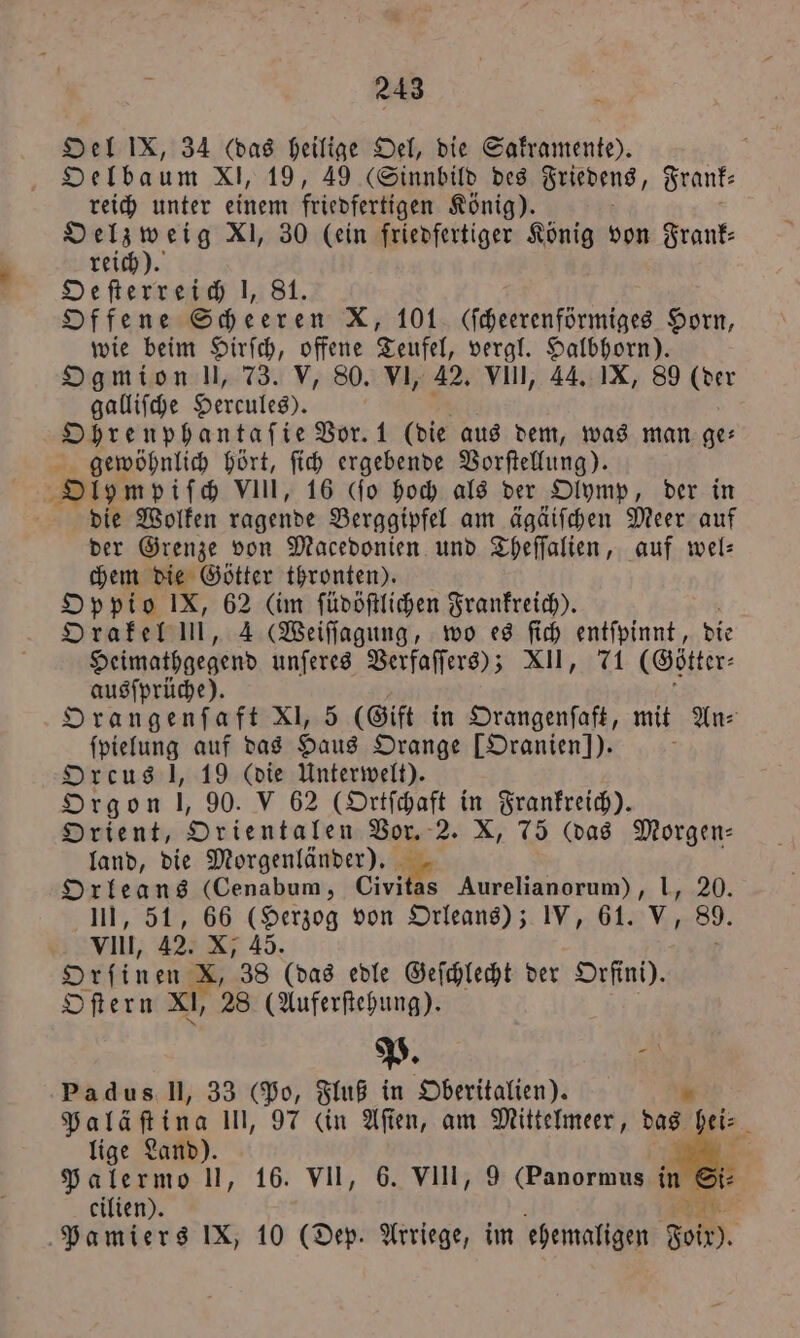 Oel IX, 34 (das heilige Oel, die Sakramente). Oelba um XI, 19, 49 (Sinnbild des Friedens, Frank⸗ reich unter einem friedfertigen König). Oelzweig XI, 30 lein friedfertiger König von Frank⸗ reich). Defterreid 1, 81. Offene Scheeren X, 101. (ſcheerenförmiges Horn, wie beim Hirſch, offene Teufel, vergl. Halbhorn). Ogmion !, 73. V, 80. VI, 42. VIII, 44. IX, 89 (der galliſche Hercules). Ohrenphantaſie Vor. 1 (die aus dem, was man ge⸗ gewöhnlich hört, ſich ergebende Vorſtellung). Olympiſch VIII, 16 (ſo hoch als der Olymp, der in die Wolken ragende Berggipfel am ägäiſchen Meer auf der Grenze von Macedonien und Theſſalien, auf wel— chem die Götter thronten). Oppio IX, 62 (im ſüdöſtlichen Frankreich). Orakel ui, 4 (Weiſſagung, wo es ſich entſpinnt, die Heimathgegend unſeres Verfaſſers); XII, 71 (Cötter⸗ ausſprüche). Orangenſaft XI, 5 (Gift in Orangenſaft, mit An⸗ ſpielung auf das Haus Orange [Oranien] ). f Orcus !, 19 (die Unterwelt). Orgon |, 90. V 62 (Ortſchaft in Frankreich). Orient, Orientalen Vor. 2. X, 75 (das Morgen— land, die Morgenländer). 1 7 Orleans (Cenabum, Civitas Aurelianorum), III, 51, 66 (Herzog von Orleans); IV, 61. * 0 vill, 42. X; 45. Orfinen X, 38 (das edle Geſchlecht der Orfini). Oſtern XI, 28 (Auferſtehung). P. f Padus II, 33 (Po, Fluß in Oberitalien). „ Paläſtina 111, 97 ein Aſien, am Mittelmeer, das iz lige Land). F. Palermo II, 16. VII, 6. VIII, 9 (Panormus in Si⸗ cilien). * Pamiers IX, 10 (Dep. Arriege, im ehemaligen doit).