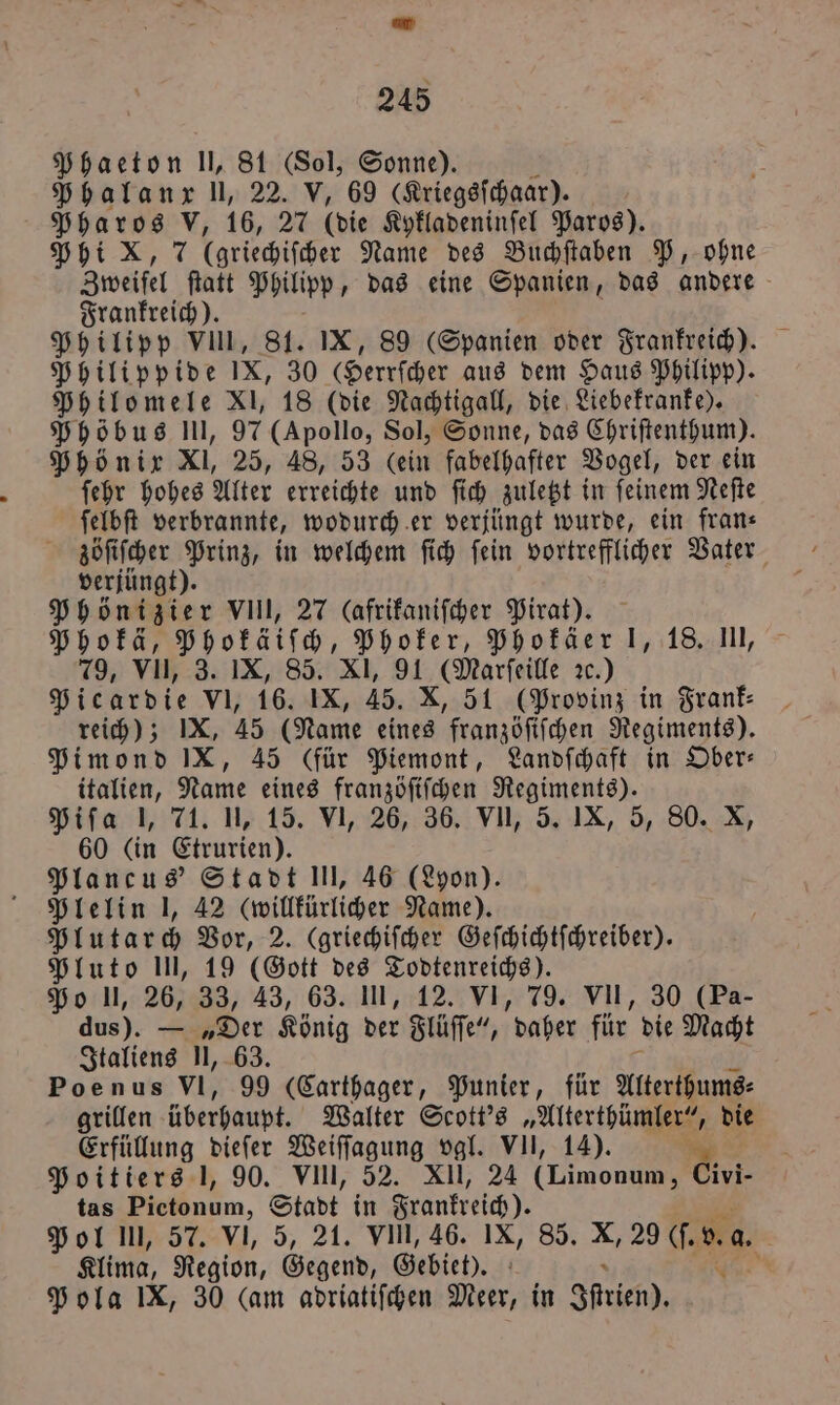 Phaeton U, 81 (Sol, Sonne). Phalanx ll, 22. V, 69 (Kriegsſchaar). Pharos V, 16, 27 (die Kykladeninſel Paros). Phi X, 7 (griechiſcher Name des Buchſtaben P, ohne Zweifel ſtatt Philipp, das eine Spanien, das andere Frankreich). 5 Philipp VIII, St. IX, 89 Spanien oder Frankreich). Philippide IX, 30 Gerrſcher aus dem Haus Philipp). Philomele XI, 18 (die Nachtigall, die Liebekranke). Phöbus III, 97 (Apollo, Sol, Sonne, das Chriſtenthum). Phönix Xl, 25, 48, 53 (ein fabelhafter Vogel, der ein ſehr hohes Alter erreichte und ſich zuletzt in ſeinem Neſte ſelbſt verbrannte, wodurch er verjüngt wurde, ein frans zöſiſcher Prinz, in welchem ſich ſein vortrefflicher Vater verjüngt). Phönizier VIII, 27 (afrikaniſcher Pirat). Phokä, Phokäiſch, Phoker, Phokäer 1, 18. III, 79, VII, 3. IX, 85. XI, 91 (Marſeille ꝛc.) Picardie VI, 16. IX, 45. X, 51 (Provinz in Frank⸗ reich); IX, 45 (Name eines franzöſiſchen Regiments). Pimond IX, 45 (für Piemont, Landſchaft in Ober— italien, Name eines franzöſiſchen Regiments). Piſa 1, 71. 1, 15. VI, 26, 36. VII, 5. IX, 5, 80. X, 60 (in Etrurien). Plancus' Stadt Ul, 46 (Lyon). Plelin I, 42 (willkürlicher Name). Plutarch Vor, 2. (griechiſcher Geſchichtſchreiber). Pluto Il, 19 (Gott des Todtenreichs). Po ll, 26, 33, 43, 63. III, 12. VI, 79. VII, 30 (Pa- dus). — „Der König der Flüſſe“, daher für die Macht Italiens II, 63. Poenus VI, 99 (Carthager, Punier, für Alterthums⸗ grillen überhaupt. Walter Scott's „Alterthümler“, die Erfüllung dieſer Weiſſagung vgl. VII, 14). a Poitiers 1, 90. VIIl, 52. XII, 24 (Limonum, Civi- tas Dieönum, Stadt in Frankreich). Pol III, 57. VI, 5, 21. VIII, 46. IX, 85. X, 29 (f. v. a. Klima, Region, Gegend, Gebiet). N Pola IX, 30 (am adriatiſchen Meer, in Stich),