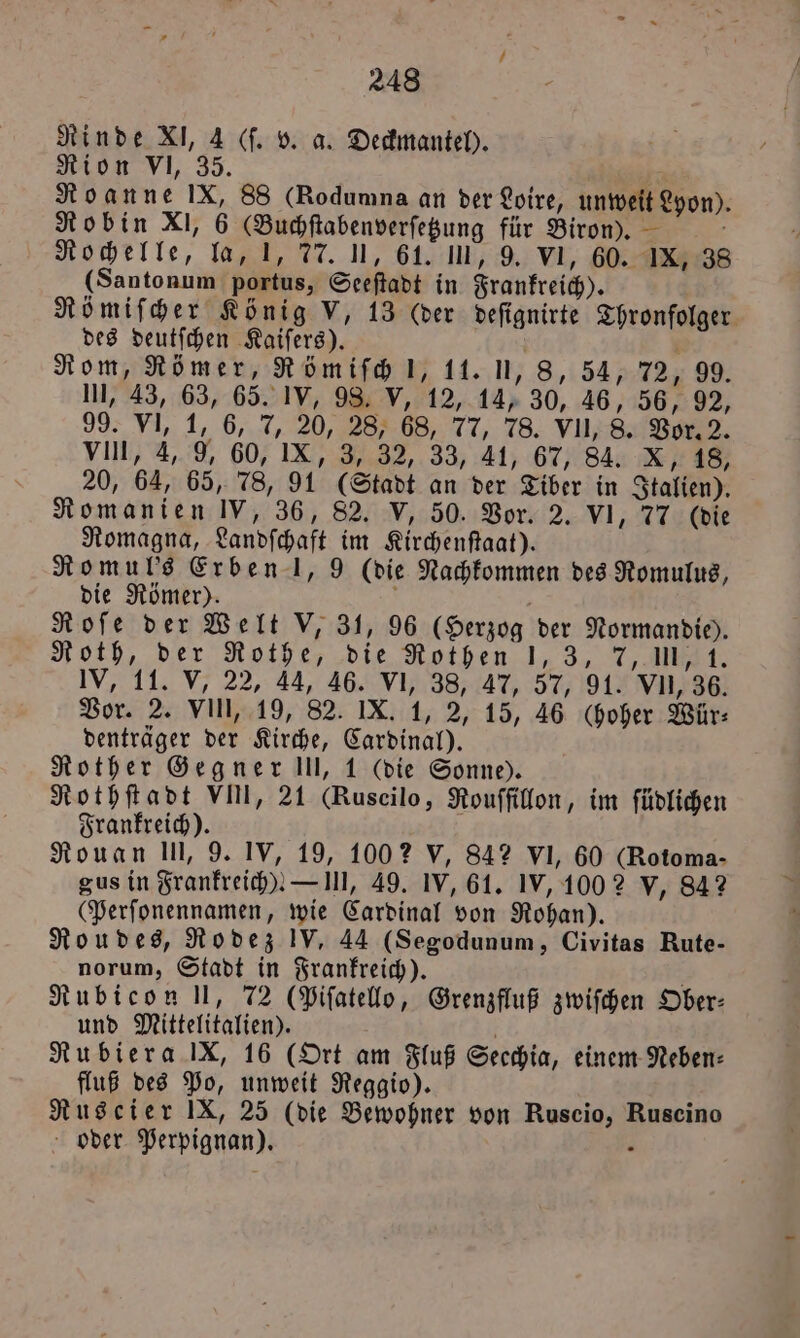 Rinde XI, 4 (ſ. v. a. Deckmantel). Rion VI, 35. Roanne IX, 88 (Rodumna an der Loire, unweit Lyon). Robin XI, 6 GBuchſtabenverſetzung für Biron). i Rochelle, la, I, 77. 1, 61. III, 9. VI, 60. IX, 38 (Santonum portus, Seeſtadt in Frankreich). des deutſchen Kaiſers). b 0 Rom, Römer, Römiſch l, 11. U, 8, 54, 72, 99. III, 43, 63, 65. IV, 98. V, 12, 14, 30, 46, 56, 92, 99. VI, 1, 6, 7, 20, 28, 68, 77, 78. VII, 8. Vor. 2. VIII, 4, 9, 60, IX, 3, 32, 33, 41, 67, 84. 6 8 20, 64, 65, 78, 91 (Stadt an der Tiber in Italien). Romanien IV, 36, 82. V, 50. Vor. 2. VI, 77 (die Romagna, Landſchaft im Kirchenſtaat). Romul's Erben J, 9 (die Nachkommen des Romulus, die Römer). 5 n Roſe der Welt V, 31, 96 (Herzog der Normandie). Roth, der Rothe, die Rothen 1,3, 7, Il, 1. IV, 11. V; 22, 44, 46. V 38, 4% 57,90 VII, 36. Vor. 2. VIN, 19, 82. IX. 1, 2, 15, 46 (hoher Wür⸗ denträger der Kirche, Cardinal). Rother Gegner III, 1 (die Sonne). Rothſtadt VIII, 21 (Ruscilo, Rouffillon, im ſüdlichen Frankreich). Rouan III, 9. IV, 19, 1002 V, 842 VI, 60 (Rotoma- gus in Frankreich)! — III, 49. IV, 61. IV, 100 2 v, 842 (Perſonennamen, wie Cardinal von Rohan). Roudes, Rodez IV. 44 (Segodunum, Civitas Rute- Rubicon ll, 72 (Pifatelo, Grenzfluß zwiſchen Ober: und Mittelitalien). Rubiera IX, 16 (Ort am Fluß Secchia, einem Neben: fluß des Po, unweit Reggio). Ruscier IX, 25 (die Bewohner von Ruscio, Ruscino oder Perpignan). . *