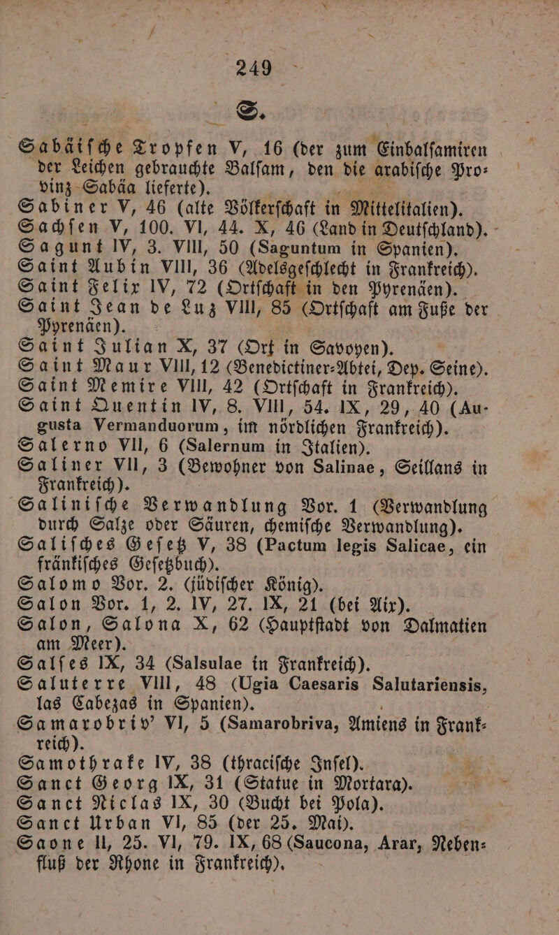 ä S. 5 Sabäiſche Tropfen V, 16 (der zum Einbalſamiren der Leichen gebrauchte Balſam, den die arabiſche Pro⸗ vinz Sabäa lieferte). N i Sabiner V, 46 (alte Völkerſchaft in Mittelitalien). Sachſen V, 100. VI, 44. X, 46 (Land in Deutfchland). - Sag unt IV, 3. VII, 50 (Saguntum in Spanien). Saint Aubin VIII, 36 (Adelsgeſchlecht in Frankreich). Saint Felix IV, 72 (Ortſchaft in den Pyrenäen). Saint Jean de Luz VIII, 85 (Ortſchaft am Fuße der Pyrenäen). Saint Julian X, 37 (Ort in Savoyen). Saint Maur VIII, 12 (Benedictiner⸗Abtei, Dep. Seine). Saint Memire VIII, 42 (Ortſchaft in Frankreich). Saint Quentin IV, 8. VIII, 54. IX, 29, 40 (Au- gusta Vermanduorum, im nördlichen Frankreich). Salerno VII, 6 (Salernum in Italien). Saliner VII, 3 (Bewohner von Salinae, Seillans in Frankreich). Saliniſche Verwandlung Vor. 1 (Verwandlung durch Salze oder Säuren, chemiſche Verwandlung). Saliſches Geſetz V, 38 (Pactum legis Salicae, ein fränkiſches Geſetzbuch). Salomo Vor. 2. (üdiſcher König). Salon Vor. 1, 2. IV, 27. IX, 21 (bei Aix). Salon, Salona X, 62 (Hauptſtadt von Dalmatien am Meer). 5 Salſes IX, 34 (Salsulae in Frankreich). Saluterre VIII, 48 (Ugia Caesaris Salutariensis, las Cabezas in Spanien). f Samarobriv' VI, 5 (Samarobriva, Amiens in Frank⸗ reich). Samothrake IV, 38 (thraeiſche Inſel). Sanct Georg IX, 31 (Statue in Mortara). Sanet Niclas IX, 30 (Bucht bei Pola). Sanct Urban VI, 85 (der 25. Mai). Saone ll, 25. VI, 79. IX, 68 (Saucona, Arar, Neben: fluß der Rhone in Frankreich).