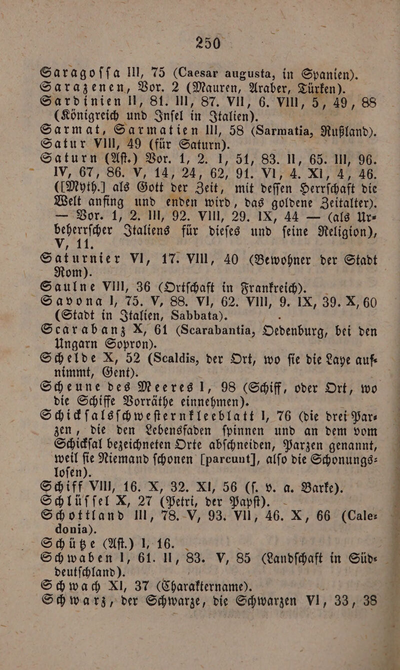 Saragoſſa Il, 75 (Caesar augusta, in Spanien). Sarazenen, Vor. 2 (Mauren, Araber, Türken). Sardinien 1 81. UI, 87. VII, 6. Vin, 5, 49, 88 (Königreich und Inſel in Italien). Sarmat, Sarmatien III, 58 (Sarmatia, Rußland). Satur VIn, 49 (für Saturn). Saturn (Att.) Vor. 1, 2. 1, 51, 83. U, 65. III, 96. IV, 67, 86. V, 14, 24, 9294 7 4. XI, 4, 46. (Myth. als Gott der Zeit, mit deſſen Herrſchaft die Welt anfing und enden wird, das goldene Zeitalter). — Vor. 1, 2. III, 92. vin, 29. IX, 44 — (als Ur⸗ I Italiens für dieſes und ſeine Religion), ’ I 0 5 VI, 17. VII, 40 (Bewohner der Stadt om Saulne VIII, 36 (Ortſchaft in Frankreich). Savona l, 75. V, 88. VI, 62. VII, 9. IX, 39. X, 60 (Stadt in Italien, Sabbata). Scarabanz X, 61 (Scarabantia, Oedenburg, bei den Ungarn Sopron). Schelde X, 52 (Scaldis, der Ort, wo fie die Laye auf nimmt, Gent). Scheune des Meeres !, 98 Schiff, oder Ort, wo die Schiffe Vorräthe einnehmen). Schickſalsſchweſternkleeblatt J, 76 (die drei Par⸗ zen, die den Lebensfaden ſpinnen und an dem vom Schickſal bezeichneten Orte abſchneiden, Parzen genannt, ve fie Niemand ſchonen [parcunt], alfo die Schonungs⸗ loſen). Schiff VIII, 16. X, 32. XI, 56 (ſ. v. a. Barke). Schlüſſel X, 27 (Petri, der Papſt). Schottland III, 78. V, 93. VII, 46. X, 66 (Cale⸗ donia). Schütze (Aſt.) J, 16. deutſchland). Schwach XI, 37 (Charaktername). Schwarz, der Schwarze, die Schwarzen vl, 33, 38