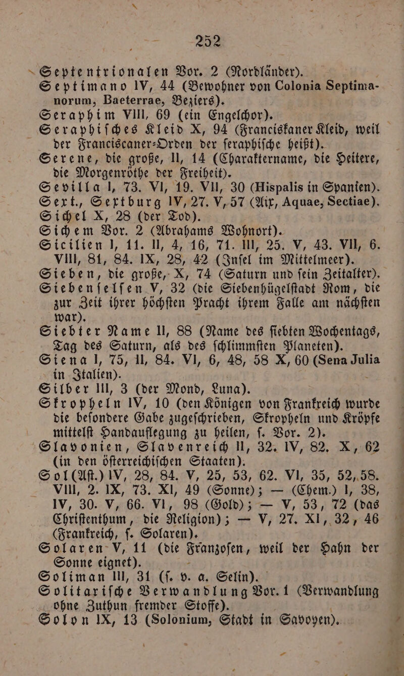 , 22 Septe, ntrionalen Vor. 2 Gordländer). Septimano IV, 44 (Bewohner von Colonia Septima- norum, 8 Beziers). Seraphim VIII, 69 (ein Engelchor). der Franciscaner-Orden der ſeraphiſche heißt). Serene, die große, II, 14 (Charaktername, die Heitere, die Morgenröthe der Freiheit). Sevilla l, 73. VI, 19. Vu, 30 (Hispalis in Spanien). Sext., Sertburg IV, 27. V, 57 (Aix, Aquae, Sectiae). Sichel X, 28 (der Tod). Sichem Vor. 2 (Abrahams Wohnort). Sicilien J, 11. , 4, 16, 71. Ul, 25. V, 43. VII, 6. VIII, 81, 84. IX, 28, 42 (Inſel im Mittelmeer). Sieben, die große, X, 74 (Saturn und ſein Zeitalter). Siebenſelſen V, 32 (die Siebenhügelſtadt Rom, die zur Zeit ihrer höchſten Pracht ihrem Falle am nächſten war). Siebter Name Il, 88 (Name des ſiebten Wochentags, Tag des Saturn, als des ſchlimmſten Planeten). Siena l, 75, II, 84. VI, 6, 48, 58 X, 60 (Sena Julia in Italien). Silber III, 3 (der Mond, Luna). Skropheln IV, 10 (den Königen von Frankreich wurde die beſondere Gabe zugeſchrieben, Skropheln und Kröpfe mittelſt Handauflegung zu heilen, ſ. Vor. 2). Slavonien, Slavenreich UI, 32. IVB, 82. X, 62 (in den öſterreichiſchen Staaten). Sol (Aſt.) IV, 28, 84. V, 25, 53, 62. VI, 35, 52, 58. VIIII, 2. IX, 73. XI, 49 (Sonne); — (Chem.) J, 38, IV, 30. V, 66. VI, 98 (Gold); — V, 53, 72 (das Chriſtenthum, die Religion); — V, 27. XI, 32, 46 (Frankreich, ſ. Solaren). Sonne eignet). Soliman III, 31 (ſ. v. a. Selin). S olitaxriſche Verwandlung Vor. 1 (Verwandlung ohne Zuthun fremder Stoffe). Solon IX, 13 (Solonium, Stadt in Savoyen). — u 1 en dr