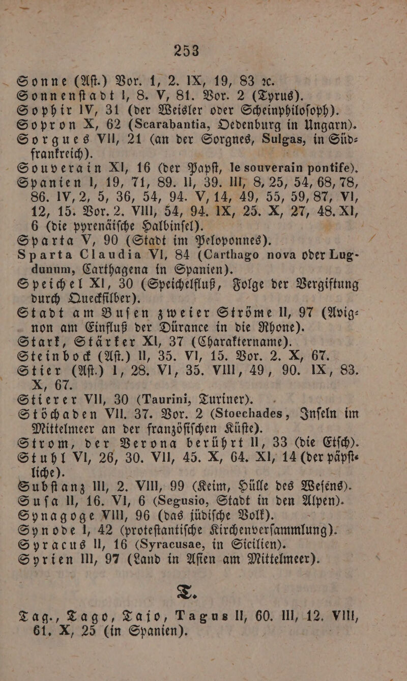 Sonne (Aſt.) Vor. 1, 2. IX, 19, 83 x. Sonnenſtadt l, 8. V, 81. Vor. 2 (Tyrus). So phir IV, 31 (der Weisler oder Scheinphiloſoph). Sopron X, 62 (Scarabantia, Oedenburg in Ungarn). Sorgues vll, 21 (an der Sorgnes, Sulgas, in Süd⸗ frankreich). Souverain XI, 16 (der Papſt, le souverain pontife), Spanien |, 19, 71, 89. ], 39. UI, 8, 25, 54, 68, 78, 86. IV, 2, 5, 36, 54, 94. V, 14, 49, 55 59, 87, VI, 12, 15. Vor. 2. Vll, 54, 94. IX, 25. X, 27, 48. XI, 6 (die pyrenäiſche Haldinſel). 5 Sparta V, 90 (Stadt im Peloponnes). Sparta Claudia VI, 84 (Carthago nova oder Lug- dunum, Carthagena in Spanien). Speichel XI, 30 (Speichelfluß, Folge der Vergiftung durch Queckſilber). Stadt am Buſen zweier Ströme l, 97 (Avig⸗ non am Einfluß der Dürance in die Rhone). Stark, Stärker XI, 37 (Charaktername). Steinbock (Aſt.) 1, 35. VI, 15. Vor. 2. X, 67. Stier (Aſt.) 1, 28. VI, 35. VIII, 49, 90. IX, 83. Re 7 . Stierer VII, 30 (Taurini, Turiner). Stöchaden VII. 37. Vor. 2 (Stoechades, Inſeln im Mittelmeer an der franzöſiſchen Küſte). Strom, der Verona berührt U, 33 (die Etſch). Stuhl VI, 26, 30. VII, 45. X, 64. XI, 14 (der päpſt⸗ liche). Subſtanz UI, 2. VIII, 99 (Keim, Hülle des Weſens). Suſa l, 16. VI, 6 (Segusio, Stadt in den Alpen). Synagoge VI, 96 (das jüdiſche Volk). Synode J, 42 (proteftantifche Kirchenverſammlung). Syracus ll, 16 (Syracusae, in Sicilien). Syrien In, 97 (Land in Aſien am Mittelmeer). T. Tag., Tago, Tajo, Tag us Il, 60. III, 12. Vin, 61. X, 25 (in Spanien).