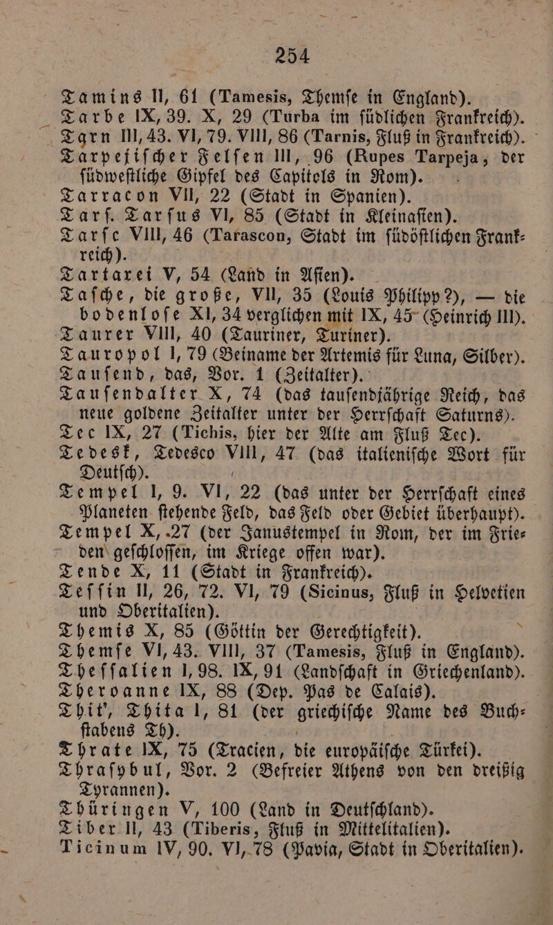 Tamins Il, 61 (Tamesis, Themſe in England). Tarbe IX, 39. X, 29 (Turba im ſüdlichen Frankreich). Tarn Ill, 43. VI, 79. VIII, 86 (Tarnis, Fluß in Frankreich). Tarpejiſcher Felſen III, 96 (Rupes Tarpeja, der ſüdweſtliche Gipfel des Capitels in Rom). Tarracon VII, 22 (Stadt in Spanien). Tarf. Tarfus VI, 85 (Stadt in Kleinaſien). Tarſe VIII, 46 (Tarascon, Stadt im ſüdöſtlichen Frank⸗ reich). Tartarei V, 54 (Land in Aſien). Taſche, die große, VII, 35 (Louis Philipp 2), — die bodenloſe XI, 34 verglichen mit IX, 45° (Heinrich II). Taurer VIII, 40 (Tauriner, Turiner). Tauropol 1,79 (Beiname der Artemis für Luna, Silber). Tauſend, das, Vor. 1 (Zeitalter). Tauſendalter X, 74 (das tauſendjährige Reich, das neue goldene Zeitalter unter der Herrſchaft Saturns). Tee IX, 27 (Tichis, hier der Alte am Fluß Tec). Tedesk, Tedesco VIII, 47 (das italieniſche Wort für Deutſch). 0 Tempel 1, 9. VI, 22 (das unter der Herrſchaft eines Planeten ſtehende Feld, das Feld oder Gebiet überhaupt). Tempel X,. 27 (der Janustempel in Rom, der im Frie⸗ den geſchloſſen, im Kriege offen war). Tende X, 11 (Stadt in Frankreich). Teſſin U, 26, 72. VI, 79 (Sicinus, Fluß in Helvetien und Oberitalien). Themis X, 85 (Göttin der Gerechtigkeit). &amp; Themſe VI, 43. VIII, 37 (Tamesis, Fluß in England). Theſſalien 1,98. IX, 91 (Landſchaft in Griechenland). Theroanne IX, 88 (Dep. Pas de Calais). Thit', Thita !, 81 (der griechiſche Name des Buch— ſtabens Th). f Thrate IX, 75 (Tracien, die europäiſche Türkei). Thraſybul, Vor. 2 Befreier Athens von den dreißig Tyrannen). Thüringen V, 100 (Land in Deutſchland). Tiber N, 43 (Tiberis, Fluß in Mittelitalien). Ticinum IV, 90. VI, 78 (Pavia, Stadt in Oberitalien).