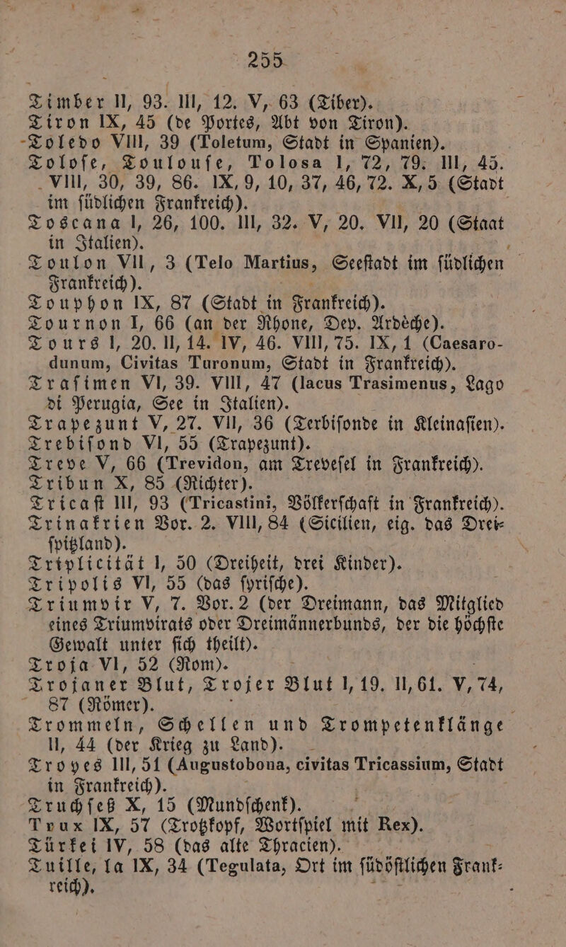 Timber 1, 93. III, 12. V, 63 (Tiber). Tiron IX, 45 (de Portes, Abt von Tiron). Toledo VIII, 39 (Toletum, Stadt in Spanien). Toloſe, Toulouſe, To los a 1, 72, 79. III, 45. VIII, 30, 39, 86. IX, 9, 10, 37, 46, 72. X, 5 (Stadt im ſüdlichen Frankreich). | | Toscana l, 26, 100. UI, 32. V, 20. VII, 20 (Staat in Italien). SE. Toulon VII, 3 (Telo Martius, Seeſtadt im ſüdlichen Frankreich). 5 Touphon IX, 87 (Stadt in Frankreich). Tournon l, 66 (an der Rhone, Dep. Ardeche). Tours l, 20. II, 14. IV, 46. VIII, 75. IX, 1 (Caesaro- dunum, Civitas 1 7 Stadt in Frankreich). Traſimen VI, 39. VIII, 47 (lacus Trasimenus, Lago di Perugia, See in Italien). Trapezunt V, 27. VII, 36 (Terbiſonde in Kleinaſien). Trebiſond VI, 55 (Trapezunt). Treve V, 66 (Trevidon, am Treveſel in Frankreich). Tribun X, 85 (Richter). Tricaſt III, 93 (Tricastini, Völkerſchaft in Frankreich). Trinakrien Vor. 2. VIII, 84 (Sicilien, eig. das Drei⸗ ſpitzland). Triplicität 1, 50 (Dreiheit, drei Kinder). Tripolis VI, 55 (das fyrifche). Triumvir v, 7. Vor. 2 (der Dreimann, das Miglie eines Triumvirats oder Dreimännerbunds, der die höchſte Gewalt unter ſich theilt). Troja VI, 52 (Rom). Trojaner Blut, Trojer Blut l, 19. 11,61. v, 24, 87 (Römer). 8 Trommeln, Schellen und Trompetenklänge II, 44 (der Krieg zu Land). Troyes III, 51 (Augustobona, civitas Tricassium, Stadt in Frankreich). Truchſeß X, 15 (Mundſchenk). 5 Trux IX, 57 (Trotzkopf, Wortſpiel mit Rex). Türkei IV, 58 (das alte Thracien). a la IX, 34 (Tegulata, Ort im ſüdöſtlichen e reich