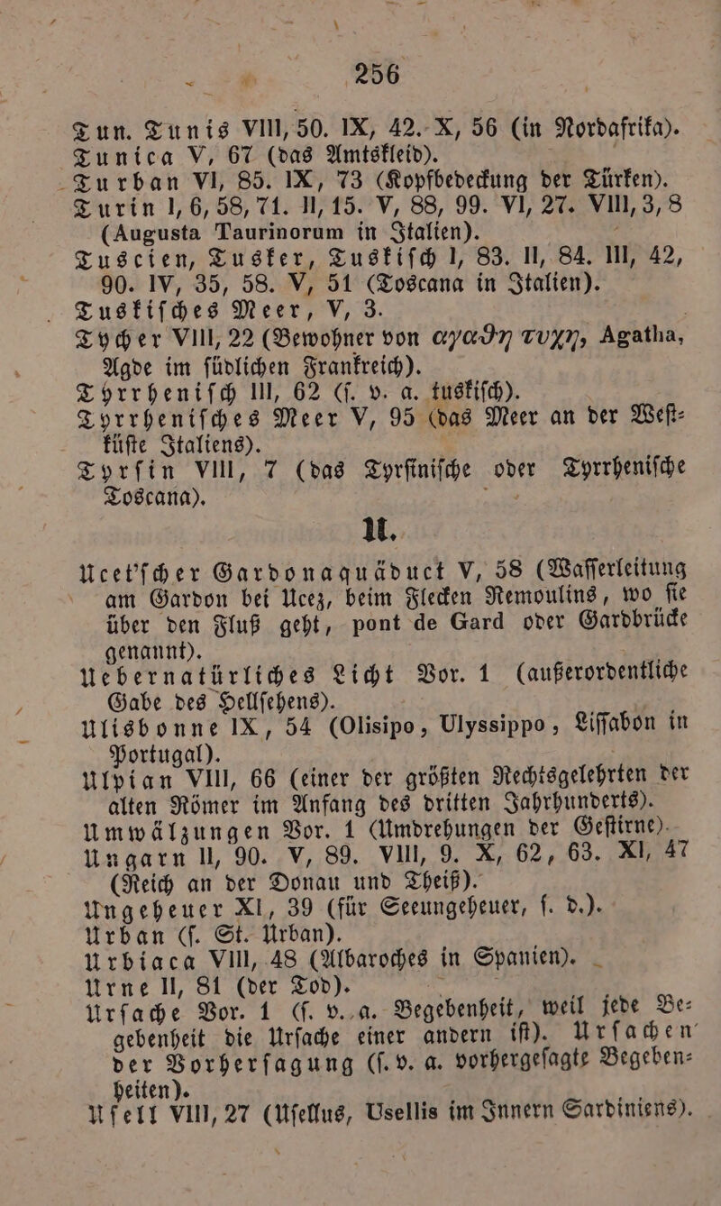 Tun. Tunis VIII, 50. IX, 42. X, 56 (in Nordafrika). Tunica V, 67 (das Amtskleid). Turban VI, 85. IX, 73 (Kopfbedeckung der Türken). Turin 1, 6, 58, 71. 11,15. V, 88, 99. VI, 27. VIII, 3,8 (Augusta Taurinorum in Italien). g Tuscien, Tusker, Tuskiſch 1, 83. II, 84. III, 42, 90. IV, 35, 58. V, 51 (Toscana in Italien). Tuskiſches Meer, V, 3. Tycher VII,, 22 (Bewohner von ayadn Tuyn, Agatha, Agde im ſüdlichen Frankreich). Tyrrheniſch 1, 62 (ſ. v. a. tuskiſch). Tyrrheniſches Meer V, 95 (das Meer an der Weſt⸗ küſte Italiens). Tyrfin VIII, 7 (das Tyrſiniſche oder Tyrrheniſche Toscana). 3 u. Ucet'ſcher Gardonaquäduct V, 58 (Waſſerleitung am Gardon bei Ucez, beim Flecken Remoulins, wo ſie über den Fluß geht, pont de Gard oder Gardbrücke genannt). Uebernatürliches Licht Vor. 1 (außerordentliche Gabe des Hellſehens). ulisbonne IX, 54 (Olisipo, Ulyssippo , Liſſabon in Portugal). ulpian VIII, 66 (einer der größten Rechtsgelehrten der alten Römer im Anfang des dritten Jahrhunderts). umwälzungen Vor. 1 (Umdrehungen der Geſtirne). Ungarn ll, 90. V, 89. VIII, 9. X, 62, 63. XI, 47 (Reich an der Donau und Theiß). Ungeheuer XI, 39 (für Seeungeheuer, W Urban (f. St. Urban). Urbiaca VII, 48 (Albaroches in Spanien). Urne l, 81 (der Tod). f N Urſache Vor. 1 (ſ. v. a. Begebenheit, weil jede Be: gebenheit die Urſache einer andern if). Urſachen der Vorherſagung (ſ. v. a. vorhergeſagte Begeben⸗ heiten). felt vin, 27 (uſellus, Usellis im Innern Sardiniens).