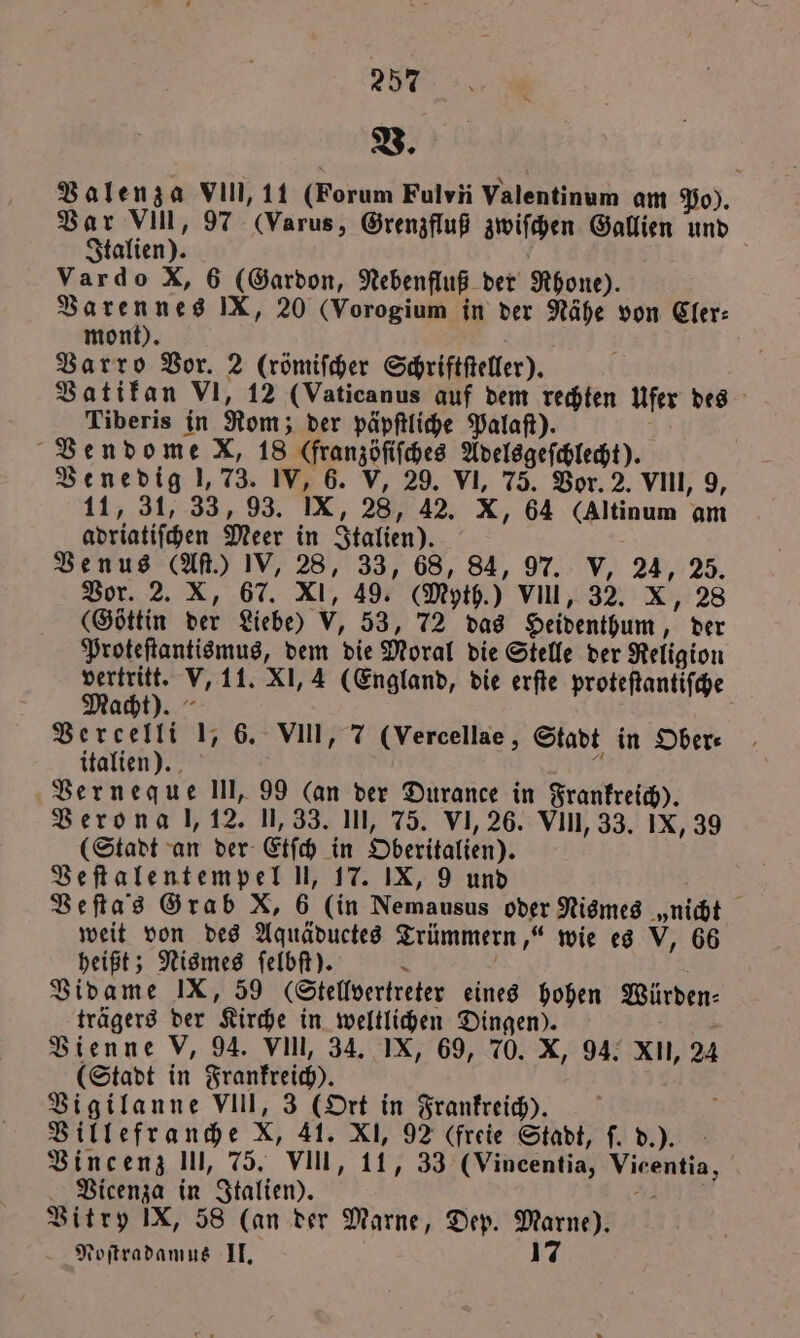 257 V. Valenza VII, 11 (Forum Fulvii Valentinum am Po). Var VIII, 97 Varus, Grenzfluß zwiſchen Gallien und Italien). Vardo X, 6 (Gardon, Nebenfluß der Rhone). Varennes IX, 20 (Vorogium in der Nähe von Cler⸗ mont). f Varro Vor. 2 (römiſcher Schriftſteller). Vatikan VI, 12 (Vaticanus auf dem rechten Ufer des Tiberis in Rom; der päpſtliche Palaſt). ; Vendome KX, 18 (franzöfifches Adelsgeſchlecht). Venedig 1,73. IV, 6. V, 29. VI, 75. Vor. 2. VIII, 9, 11, 31, 33, 93. IX, 28, 42. X, 64 (Altinum am adriatiſchen Meer in Italien). Venus (Aſt.) IV, 28, 33, 68, 84, 97. V, 24, 25. Vor. 2. X, 67. XI, 49. (Myth.) VII, 32. X, 28 (Göttin der Liebe) V, 53, 72 das Heidenthum, der Proteſtantismus, dem die Moral die Stelle der Religion vertritt. V, 11. XI, 4 (England, die erſte proteſtantiſche Macht). Vercelli 1, 6. VIII, 7 (Vercellae, Stadt in Ober: italien). 6 Verneque III, 99 (an der Durance in Frankreich). Verona l, 12. 1,33. III, 75. VI, 26. VI, 33. IX, 39 (Stadt an der Etſch in Oberitalien). Veſtalentempel U, 17. IX, 9 und | Befta’s Grab X, 6 (in Nemausus oder Nismes „nicht weit von des Aquäductes Trümmern,“ wie es V, 66 heißt; Nismes ſelbſt). \ Vidame IX, 59 (Stellvertreter eines hohen Würden: trägers der Kirche in weltlichen Dingen). zer Vienne V, 94. VIIl, 34. IX, 69, 70. X, 94. X, 24 (Stadt in Frankreich). 8 Vigilanne VIII, 3 (Ort in Frankreich). Villefranche X, 41. XI, 92 (freie Stadt, ſ. d.). Vincenz III, 75. VIII, 11, 33 (Vincentia, Vicentia, Vicenza in Italien). 4 Vitry IX, 58 (an der Marne, Dep. Marne).