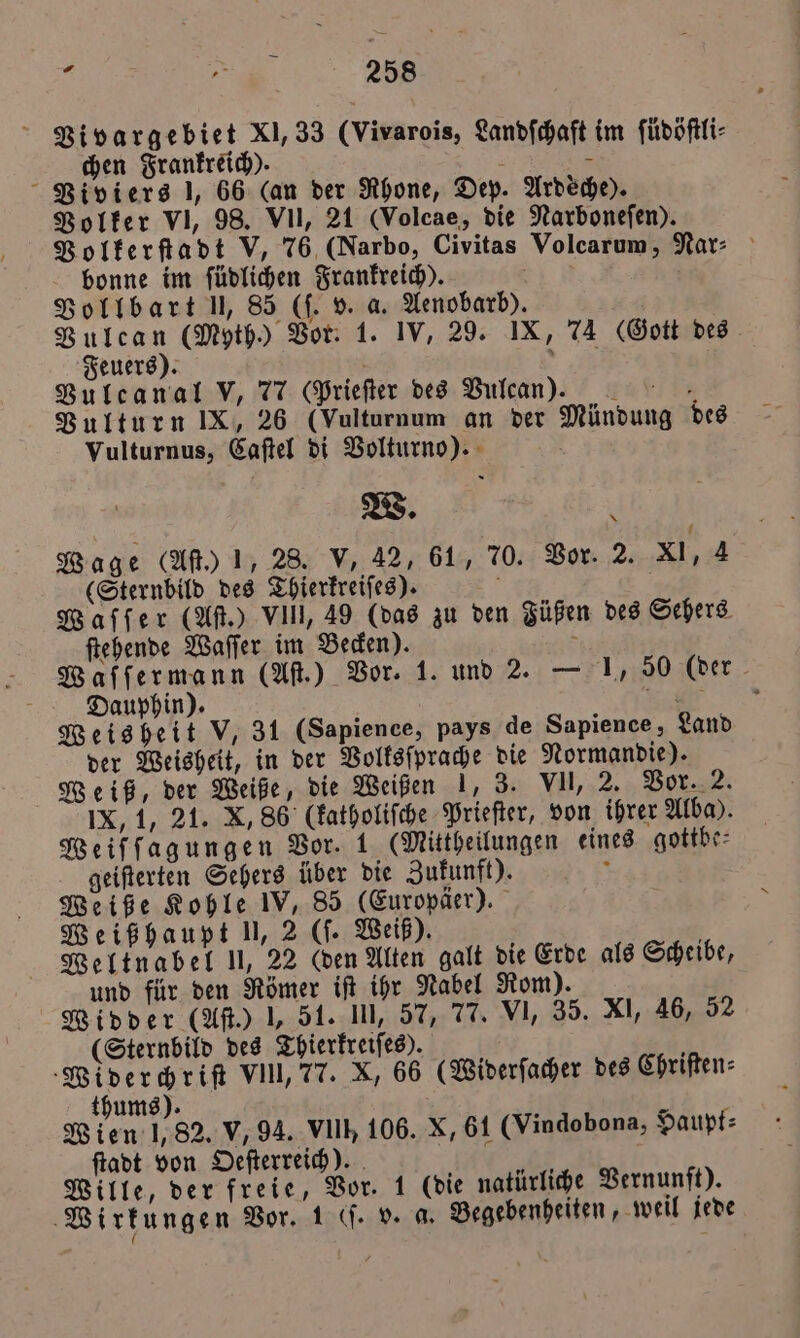 Vivargebiet XI, 33 (Vivarois, Landſchaft im ſüdöſtli⸗ chen Frankreich). N 1 Viviers 1, 66 (an der Rhone, Dep. Ardeche). Volker VI, 98. VII, 21 (Volcae, die Narbonefen). Volkerſtadt V, 76 (Narbo, Civitas Volcarum, Nar: bonne im ſüdlichen Frankreich). 8 Vollbart U, 85 (f. v. a. Aenobarb). Vulcan (Myth.) Vor. 1. IV, 29. IX, 74 (Gott des Feuers). &gt; Vulcanal V, 77 (Prieſter des Vulcan). Vulturn IX, 26 (Vulturnum an der Mündung des Vulturnus, Caſtel di Volturno). b W. ' Wage (Aſt.) 1, 28. V, 42, 61, 70. Vor. 2. XI, 4 (Sternbild des Thierkreiſes). f Waſſer (Aſt.) VIII, 49 (das zu den Füßen des Sehers ſtehende Waſſer im Becken). ö Dauphin). 4 Weisheit V, 31 (Sapience, pays de Sapience, Land der Weisheit, in der Volksſprache die Normandie). Weiß, der Weiße, die Weißen 1, 3. VII, 2. Vor. 2. IX, 1, 21. X, 86 (katholiſche Prieſter, von ihrer Alba). Weiſſagungen Vor. 1 (Mittheilungen eines gottbe⸗ geiſterten Sehers über die Zukunft). ‘ Weiße Kohle IV, 85 (Europäer). Weißhaupt 1,2 (ſ. Weiß). Weltnabel U, 22 (den Alten galt die Erde als Scheibe, und für den Römer iſt ihr Nabel Rom). Widder (Aft.) 1, 51. III, 57, 77. VI, 35. XI, 46, 52 (Sternbild des Thierkreiſes). »Widerchriſt VIII, 77. X, 66 (Widerſacher des Chriſten⸗ thums). Wien 1,82. V, 94. VIIh 106. X, 61 (Vindobona, Haupt⸗ ſtadt von Oeſterreich). Wille, der freie, Vor. 1 (die natürliche Vernunft). Wirkungen Vor. 1 (. v. a. Begebenheiten, weil jede