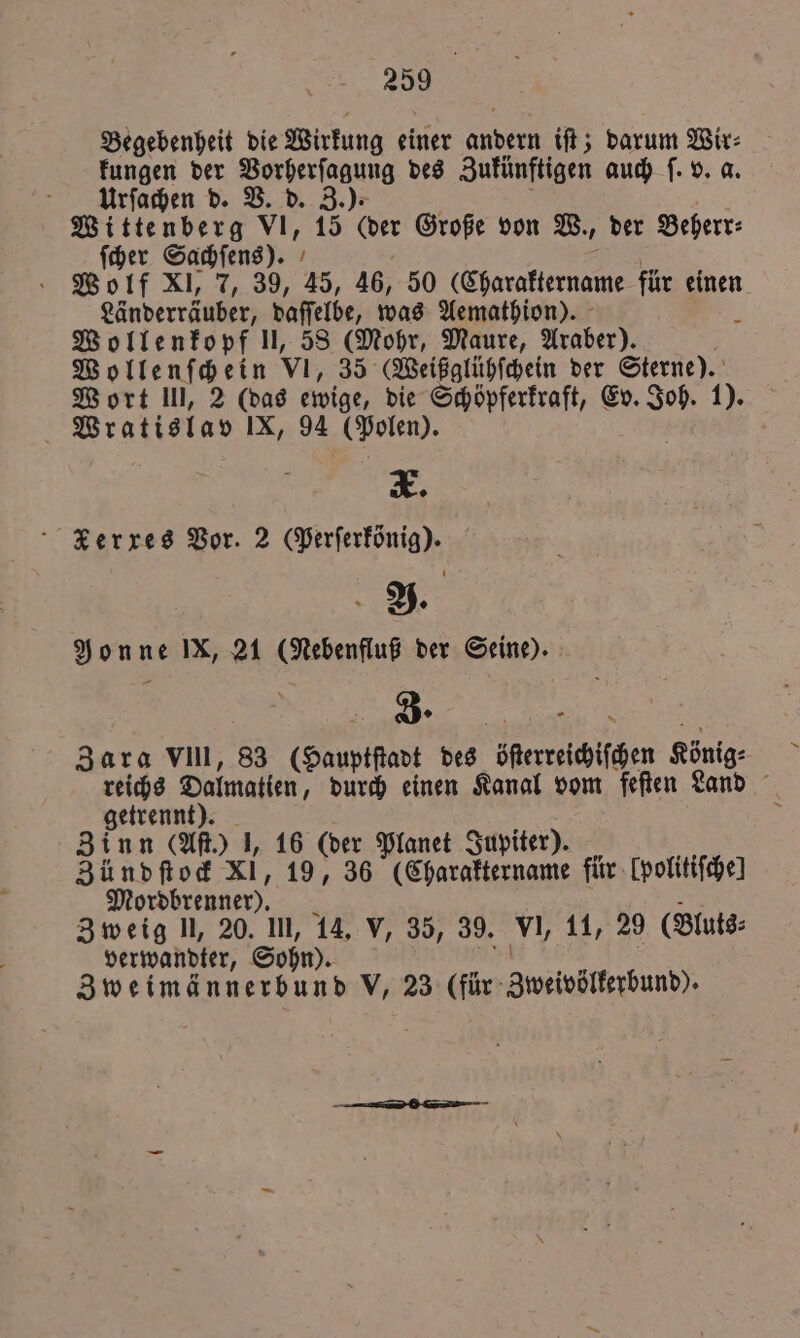 Begebenheit die Wirkung einer . iſt; darum Wir⸗ kungen der Se des Zukünftigen auch ſ. v. a. Urſachen d. V. d. Z.). Wittenberg VI, 15 (der Große von W., der Beherr: ſcher Sachſens). Wolf XI, 7, 39, 45, 46, 50 prater für einen Länderräuber, daſſelbe, was Aemathion). Wollenkopf II, 58 (Mohr, Maure, Araber). Wollenſchein VI, 35 (Weißglühſchein der Sterne). Wort lll, 2 (das ewige, die Schöpferkraft, Ev. Joh. 1). | Bratislan IX, 94 (Polen). 5 Xerxes Bor. 2 (Perſerkönig). U 1 A. Nonne IX, 21 (Nebenfluß der Seine). Zara VIII, 83 GHauptſadt des öſerreichischen König: reichs Dalmatien, durch einen Kanal vom feſten Land getrennt). Zinn (Aſt.) J, 16 (der Planet Jupiter). Zündſtock xl, 19, 36 (Charaktername für lpolitiſche! Mordbrenner). Zweig l, 20. III, 14. V, 35, 39. VI, 11, 29 (Bluts⸗ verwandter, Sohn). Zweimännerbund V, 23 (für Zweivöllkerbund).