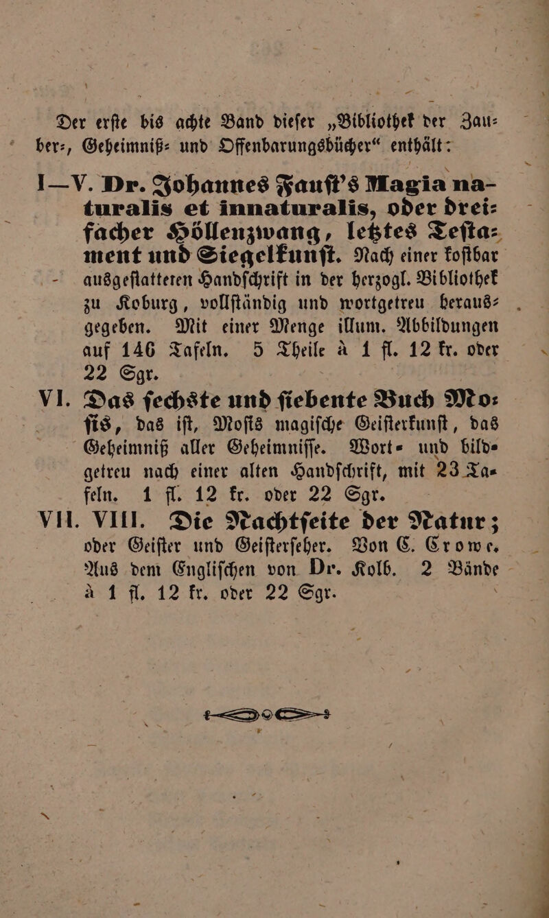 — turalis et innaturalis, oder drei⸗ facher Höllenzwang, letztes Teſta⸗ ment und Siegelkunſt. Nach einer koſtbar ausgeſtatteten Handſchrift in der herzogl. Bibliothek zu Koburg, vollſtändig und wortgetreu heraus- gegeben. Mit einer Menge illum. Abbildungen auf 146 Tafeln. 5 Theile a 1 fl. 12 kr. oder 22 Sgr. Das ſechste und ſiebente Buch Mo⸗ ſis, das iſt, Moſis magiſche Geiſterkunſt, das Geheimniß aller Geheimniſſe. Wort- und bild getreu nach einer alten Handſchrift, mit 23 Ta⸗ feln. 1 fl. 12 ke. oder 22 Sgr. ö oder Geiſter und Geiſterſeher. Von C. Crowe. Aus dem Engliſchen von Dr. Kolb. 2 Bände A 1 fl. 12 kr. oder 22 Sgr. i — 19 ce — m