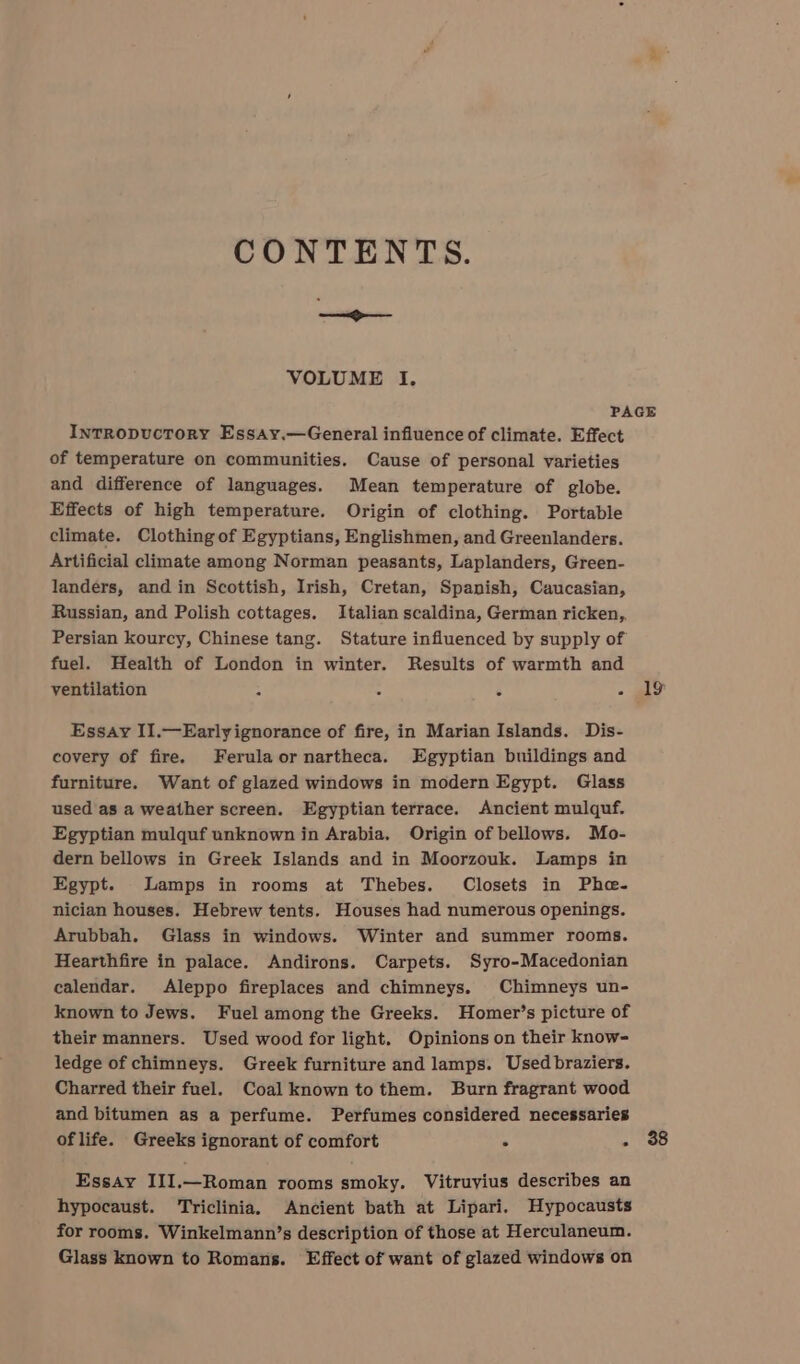 nntidpper. VOLUME I. InTRODUcTORY Essay.—General influence of climate. Effect of temperature on communities. Cause of personal varieties and difference of languages. Mean temperature of globe. Effects of high temperature. Origin of clothing. Portable climate. Clothing of Egyptians, Englishmen, and Greenlanders. Artificial climate among Norman peasants, Laplanders, Green- landers, and in Scottish, Irish, Cretan, Spanish, Caucasian, Russian, and Polish cottages. Italian scaldina, German ricken,, Persian kourcy, Chinese tang. Stature influenced by supply of fuel. Health of London in winter. Results of warmth and ventilation . Essay II.—Earlyignorance of fire, in Marian Islands. Dis- covery of fire. Ferulaornartheca. Egyptian buildings and furniture. Want of glazed windows in modern Egypt. Glass used as a weather screen. Egyptian terrace. Ancient mulquf. Egyptian mulquf unknown in Arabia, Origin of bellows. Mo- dern bellows in Greek Islands and in Moorzouk. Lamps in Egypt. Lamps in rooms at Thebes. Closets in Phe- nician houses. Hebrew tents. Houses had numerous openings. Arubbah. Glass in windows. Winter and summer rooms. Hearthfire in palace. Andirons. Carpets. Syro-Macedonian calendar. Aleppo fireplaces and chimneys. Chimneys un- known to Jews. Fuel among the Greeks. Homer’s picture of their manners. Used wood for light. Opinions on their know- ledge of chimneys. Greek furniture and lamps. Used braziers. Charred their fuel. Coal known to them. Burn fragrant wood and bitumen as a perfume. Perfumes considered necessaries of life. Greeks ignorant of comfort ° Essay III,—Roman rooms smoky. Vitruvius describes an hypocaust. ‘Triclinia. Ancient bath at Lipari. Hypocausts for rooms. Winkelmann’s description of those at Herculaneum. Glass known to Romans. Effect of want of glazed windows on 19 38