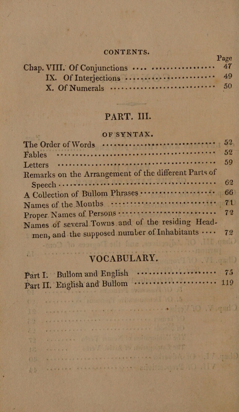 Page Chap. VIII. Of Conjunctions «+++ ssscesseeeeceeses AT IX. Of Interjections -.+.-.- Cp piewec ee os vias ah X. Of Numerals -+-+-+++e+*&gt; bs adbaty eayoie thas area ore 50 PART. III. OF SYNTAX. The Order of Words -++e+ceesees REN TAR NER Samos a OR Fables secceseesees . sald lle ain die eke sak © a eeane 59 Letters &lt;«ccesseeseecces wi allacal dic’ creak! «sa Wise se © an sietaiat rile 59 Remarks on the Arrangement of the different Parts of Speech Jig guetdiand Galle achotet 010 Gath ate Ds Mores 6 So Mehers Ipsoketeheds's 62 A Collection of Bullom Phrases Saisie h ohaly ane acetee makes ee 66° Names of the Months Oo oo vee eee. 1 Proper. Names of Persons +++++s++ tr +0 fb olnlsiSie ees 72 Names of several Towns. and of the residing Head- men, and the supposed number of Inhabitants +--+ 72 VOCABULARY. 7 Part I. Bullom and English «+++ veweneseveseces || 75