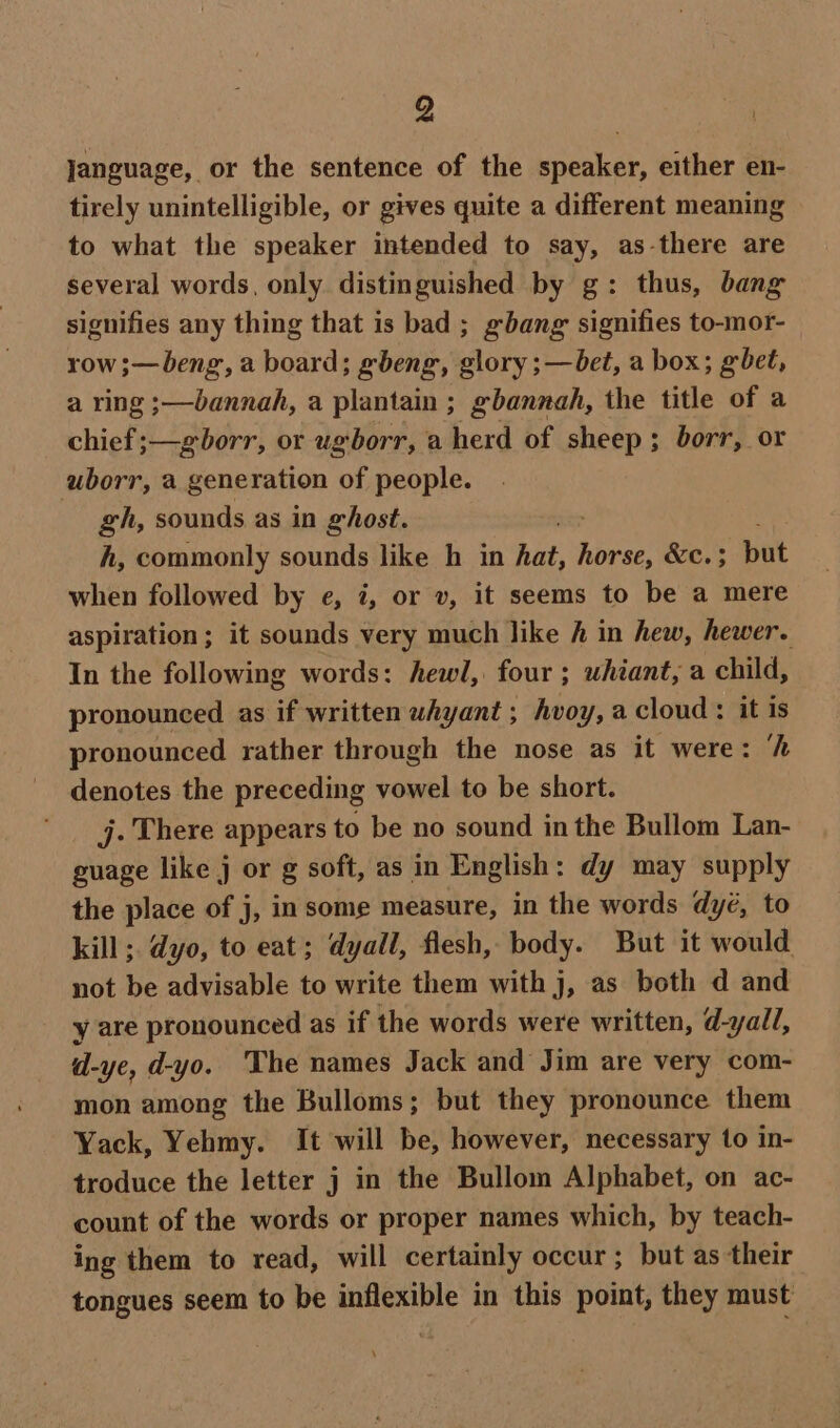 Q jJanguage, or the sentence of the speaker, either en- tirely unintelligible, or gives quite a different meaning to what the speaker intended to say, as-there are several words, only. distinguished by g: thus, bang signifies any thing that is bad ; gbang signifies to-mor- row ;—beng, a board; gbeng, glory ;—bet, a box; gbet, a ring ;—bannah, a plantain ; gbannah, the title of a chief ;—gborr, or ugborr, a herd of sheep ; borr, or uborr, a generation of people. gh, sounds as in ghost. : h, commonly sounds like h in hat, horse, &amp;c. ; but when followed by e, 7, or v, it seems to be a mere aspiration; it sounds very much like h in hew, hewer. In the following words: hewl, four ; uhiant, a child, pronounced as if written whyant ; hvoy, a cloud : it is pronounced rather through the nose as it were: ‘h denotes the preceding vowel to be short. j. There appears to be no sound inthe Bullom Lan- guage like j or g soft, as in English: dy may supply the place of j, in some measure, in the words dy¢, to kill ; dyo, to eat; dyall, flesh, body. But it would not be advisable to write them with j, as both d and y are pronounced as if the words were written, d-yall, d-ye, d-yo. The names Jack and Jim are very com- mon among the Bulloms; but they pronounce them Yack, Yehmy. It will be, however, necessary to in- troduce the letter j in the Bullom Alphabet, on ac- count of the words or proper names which, by teach- ing them to read, will certainly occur; but as their tongues seem to be inflexible in this point, they must