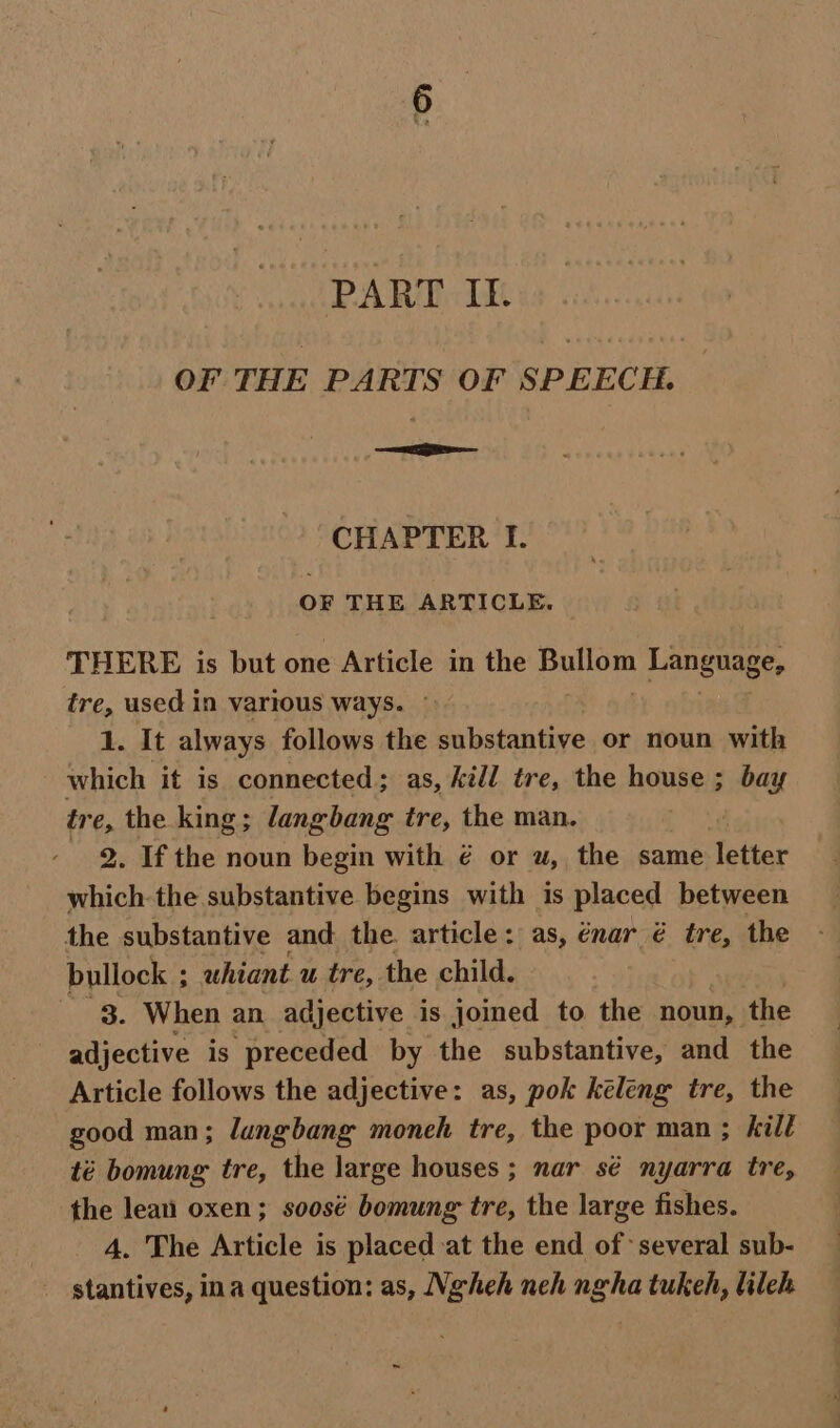 PART It. OF THE PARTS OF SPEECH. — CHAPTER I. OF THE ARTICLE. THERE is but one Article in the Agito Language, tre, used in various ways. 1. It always follows the substantive or noun with which it is connected; as, Kill tre, the house ; bay tr e, the king; langbang tre, the man. 2. If the noun begin with € or u, the same letter which-the substantive begins with is placed between the substantive and the. article: as, énar é tre, the bullock ; uhiant u tre, the child. 3. When an adjective is joined to the noun, the adjective is preceded by the substantive, and the Article follows the adjective: as, pok keleng tre, the good man; lungbang moneh tre, the poor man ; kill té bomung tre, the large houses; nar sé nyarra tre, the leat oxen; soosé bomung tre, the large fishes. ; 4. The Article is placed at the end of several sub- _ stantives, ina question: as, Ngheh neh ngha tukeh, lileh