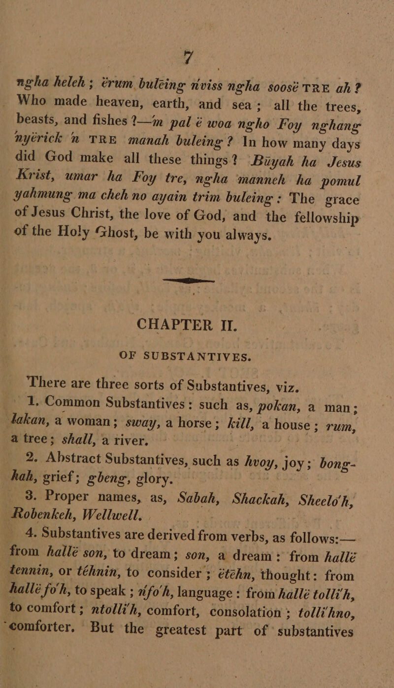 ngha heleh; trum buléing nviss ngha soosé TRE ah? _ Who made heaven, earth, and sea; all the trees, beasts, and fishes ?—im pal é woa ngho Foy nghang nyérick 2 TRE manah buleing ? In how many days did God make all these things? Biyah ha Jesus Krist, umar ha Foy tre, ngha manneh ha pomul yahmung ma cheh no ayain trim buleing : The grace of Jesus Christ, the love of God, and the fellowship of the Holy Ghost, be with you always. CHAPTER II. OF SUBSTANTIVES. There are three sorts of Substantives, viz. 1, Common Substantives : such as, pokan, a man; takan, a woman; sway, a horse; kill, a house ; rum, a tree; shail, a river. Aa Pi; 2. Abstract Substantives, such as hvoy, joy ; bong- hah, grief; gbeng, glory. 3. Proper names, as, Sabah, Shackah, Sheelo'h, Robenkeh, Wellwell. . | __ 4, Substantives are derived from verbs, as follows:— from hallé son, to dream; son, a dream * from hailé tennin, or téhnin, to consider ; étéhn, thought: from hallé fo'h, to speak ; x fo'h, language : from hallé tolli’h, to comfort ; ntolli’h, comfort, consolation ; tolli‘hno, ‘comforter, But the greatest part of ' substantives