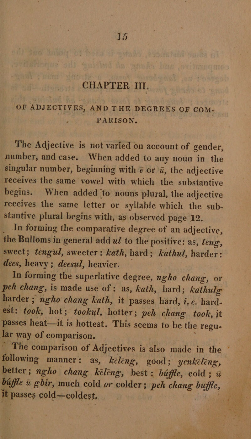 CHAPTER Il. OF ADJECTIVES, AND THE DEGREES OF COM- ‘ PARISON, The Adjective is not varied on account of gender, number, and case. When added to any noun in the singular number, beginning with é or a, the adjective receives the same vowel with which the substantive begins. When added ‘to nouns plural, the adjective receives the same letter or syllable which the sub- stantive plural begins with, as observed page 12. _ In forming the comparative degree of an adjective, the Bulloms in general add wl to the positive: as, teng,, sweet; tengul, sweeter: kath, hard; kathul, harder: dees, heavy ; deesul, heavier. — ; _In forming the superlative degree, ngho chang, or peh chang, is made use of : as, kath, hard; kathulg harder ; neho chang kath, it passes hard, 7, ¢. hard- est: took, hot; tookul, hotter; peh chang took, it passes heat—it is hottest. This seems to be the regu- Jar way of comparison. | : ~ The comparison of Adjectives is also made in the * following manner: as, kéleng, good: yenkeleng, better; ngho chang kéléng, best : biffle, cold ; % it passes cold—coldest,