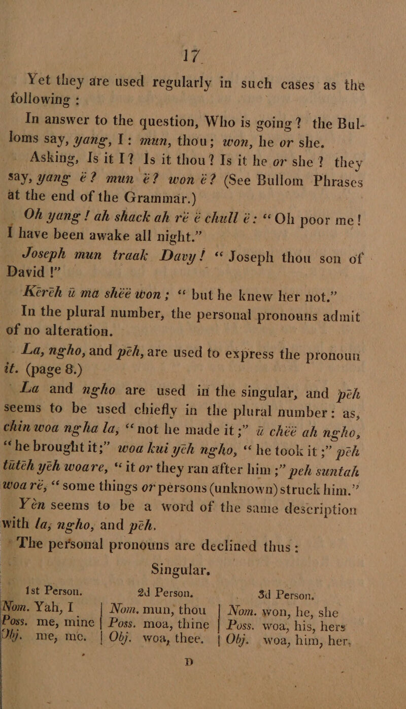 AY Yet they are used regularly in such cases as the following : In answer to the question, Who is going? the Bul- loms say, yang, 1: mun, thou; won, he or she. Asking, Is it 12 Is it thou? Is it he or she? they Say, yang €? mun €? won é? (See Bullom Phrases at the end of the Grammar.) Oh yang ! ah shack ah ré é chull é: «Oh poor me! I have been awake all night.” Joseph mun traak Davy! « Joseph thou son of » David !” | Kereh ti ma shéé won ; “ but he knew her not.” In the plural number, the personal pronouns admit of no alteration. - La, ngho, and pzh, are used to express the pronoun it. (page 8.) La and ngho are used in the singular, and péeh seems to be used chiefly in the plural number : as, chin woa ngha la, “not he made it ;” &amp; chéé ah ngho, “he brought it;” woa kui yeh ngho, ‘he took it ;” pe tutéh yeh woare, “it or the y ran after him ;” peh suntah woa ré, “some things or persons (unknown) struck him.” Yén seems to be a word of the same description with la; ngho, and peh. The personal pronouns are declined thus: Singular, 1st Person. 2d Person. _ 8d Person, Nom. Yah, I Nom. mun, thou | Nom. won, he, she Poss. me, mine | Poss. moa, thine | Poss. woa, his, hers Qbj. me, me. | Obj. woa, thee, | Obj. woa, him, her, , dD