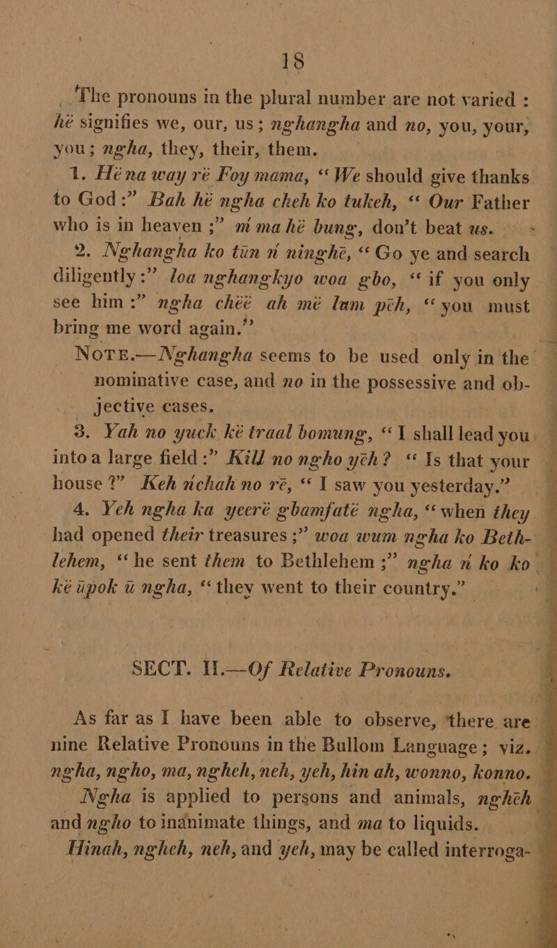 The pronouns in the plural number are not varied : he signifies we, our, us; nghangha and no, you, your, you; ngha, they, hein them. 1. Héna way ré Foy mama, “We should give thanks to God:” Bah hé ngha cheh ko tukeh, «« Our Father who is in heaven ;” mmahé bung, don’t beat us. : B. Nghangha ko tun n ninghé, “Go ye and search diligently :” loa nghangkyo woa gbo, “if you only see him :” neha Rae, ah mé lam pch, “you must bring me word again.’ nominative case, and no in the possessive and ob- jective cases. house ?” Keh nchah no re, ‘ I saw you yesterday.” ké ipok &amp; ngha, ‘they went to their country.” SECT. I!.—Of Relative Pronouns. and ngho to indnimate things, and ma to liquids.