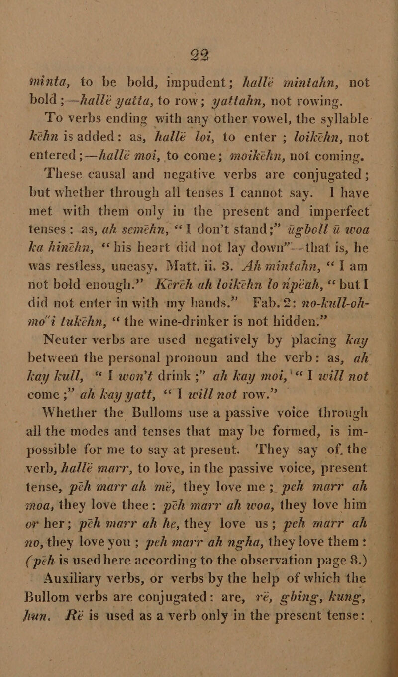 839 minta, to be bold, impudent; hallé mintahn, not bold ;—hallé yatta, to row; yattahn, not rowing. To verbs ending with any other vowel, the aight kéhn is added: as, hallé loi, to enter ; loikéhn, not entered ;—hallé moi, to come; moikéhn, not coming. _ These causal and negative verbs are conjugated ; but whether through all tenses I cannot say. I have met with them only in the present and imperfect tenses: .as, ah seméhn, “1 don’t stand;” ugboll u woa ka hinehn, ‘his heart did not lay down’-—that is, he was restless, uneasy. Matt. ii. 8. Ah mintahn, 1 am not bold enough.” Kerch ah loikthn lo npéah, “ but I did not enter in with my hands.” Fab.2: no-kull-oh- mot tukehn, “ the wine-drinker is not hidden.” Neuter verbs are used negatively by placing kay between the personal pronoun and the verb: as, ah kay kull, “ 1 won't drink ;” ah kay moi,'*‘ 1 will not come ;” ah kay yatt, “1 will not row.” — Whether the Bulloms use a passive voice through all the modes and tenses that may be formed, is im- possible for me to say at present. ‘They say of. the verb, hallé marr, to love, inthe passive voice, present tense, peh marr ah mé, they love me ;_ peh marr ah moa, they love thee: peh marr ah woa, they love him or her; pch marr ah he, they love us; peh marr ah no, they love you; peh marr ah ngha, they love them: © (peh is used here according to the observation page 8.) Auxiliary verbs, or verbs by the help of which the Bullom verbs are conjugated: are, ré, gbing, kung, hun. Ré is used as a verb only in the present tense: ,