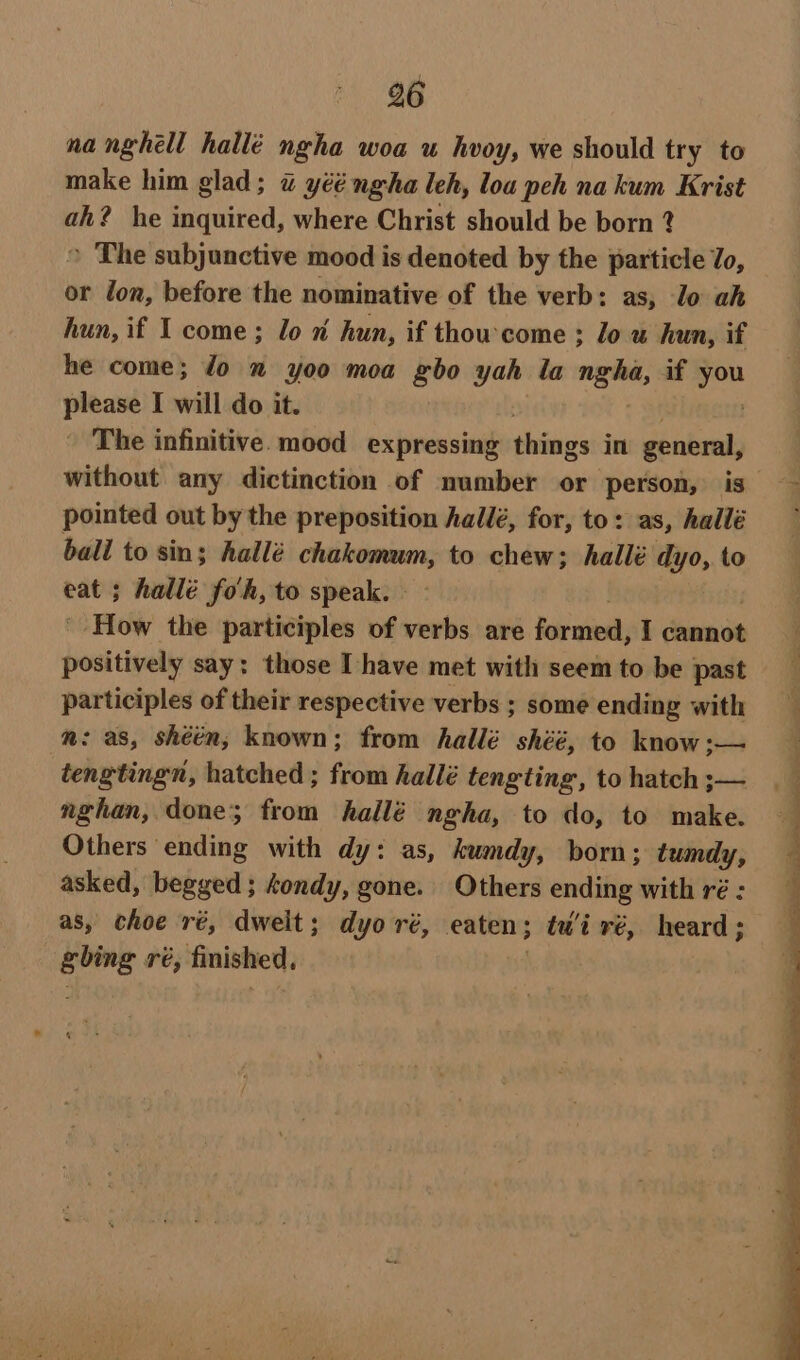 nanghell hallé ngha woa u hvoy, we should try to make him glad; « yééngha leh, loa peh na kum Krist ah? he inquired, where Christ should be born ? &gt; The subjunctive mood is denoted by the particle To, or don, before the nominative of the verb: as, lo ah hun, if I come; lo n hun, if thowcome : lo u hun, if he come; Jo x yoo moa gbo yah la — if in please I will do it. The infinitive. mood expressing things in general, without any dictinction of number or person, is pointed out by the preposition hallé, for, to: as, hallé ball to sin; hallé ee to chew; hallé dyo, to eat ; hallé fo'h, to speak. - How the participles of verbs are formed, $ denne Dot tineiy say: those Ihave met with seem to be past participles of their respective verbs ; some ending with mn: as, shéén; known; from hallé shéé, to know :— tengtingn, hatched; from hallé tengting, to hatch ;— nghan, done; from hallé ngha, to do, to make. Others ending with dy: as, kumdy, born; tumdy, asked, begged ; Aondy, gone. Others ending with ré : as, choe ré, dwelt; dyoré, eaten; tui ré, heard; gbing ré, finished, |