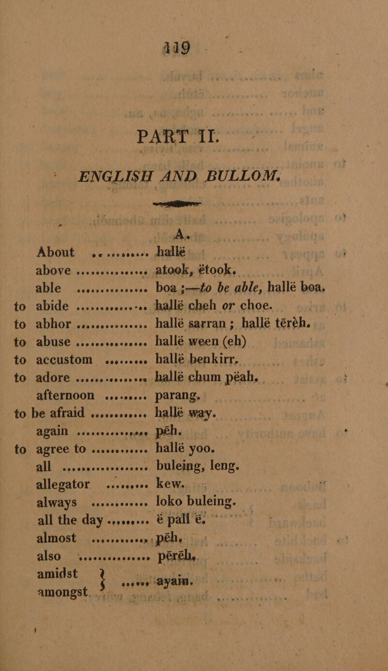 419 PART II. ENGLISH AND BULLOM. : scsi A. About @e¢ see esevee hallé ADOVE cssseeseee wives atook, étook. ABIO | ccbeiducehans se . boa ;—to be able, hallé boa, to abide ...... ecovseroe allé cheh or choe. to abhor ......-.+s..... hallé sarran; hallé téreh. to abuse ...scorereeeee hallé ween (eh) to accustom ........ hallé benkirr. to adore ......-ce00e0 hallé chum péah., | afternoon ......... parang, to be afraid .......00... hallé way. DOANE Aaseinaes save vese peh. to agree tO ss...» hallé yoo. All crecvecseees s-eeee Duleing, leng. allegator ...e0se0. kew. ALWAYS sreaeoveeees loko buleing. all the day ...0.... & pall €& almost cveccecvoces .péh. Ling! also “@eeecessccscee péreh,. : amidst % .... hie amongst. en ane Faget F
