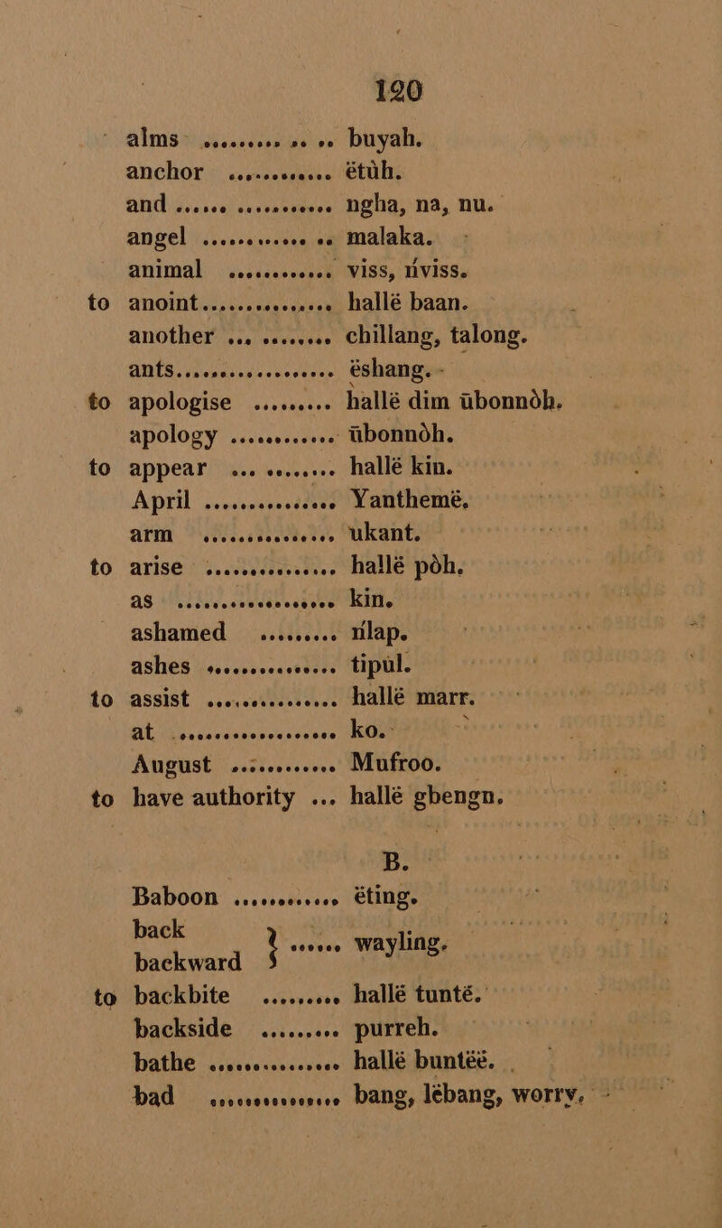 anchor: wssucsseess DUG Siu sckl daxeaeuiees angel ..... isensen ef Snimal. « sedddassesed ANOWMtie sesso Nen to to to to to to to ANOthEL 1.0 vececvee apologise AVIS \'S, eosnctapatoes as Mindi. nee eataee ashamed —sseseesee ASNIES seecorscocestess ASSIST | eseycotiend eves AL ueaievesss Sends tec AUgust secrcocceees have authority ... Baboon .sccccccvces back baekward oats backbite eceopeece backside .....,006 PATHE -wsehvecshcevans bad Ponce voeooRsO® 120 étuh. ngha, na, nu. malaka. VisS, NVISS. hallé baan. chillang, talong. éshang. - hallé dim tbonnoh. tibonnoh. hallé kin. Yanthemé, ukant. hallé poh. kin. nlap. tipul. hallé marr. ko. : Mufroo. hallé gbengn. B. éting. wayling. hallé tunté. purreh. hallé buntéé. .