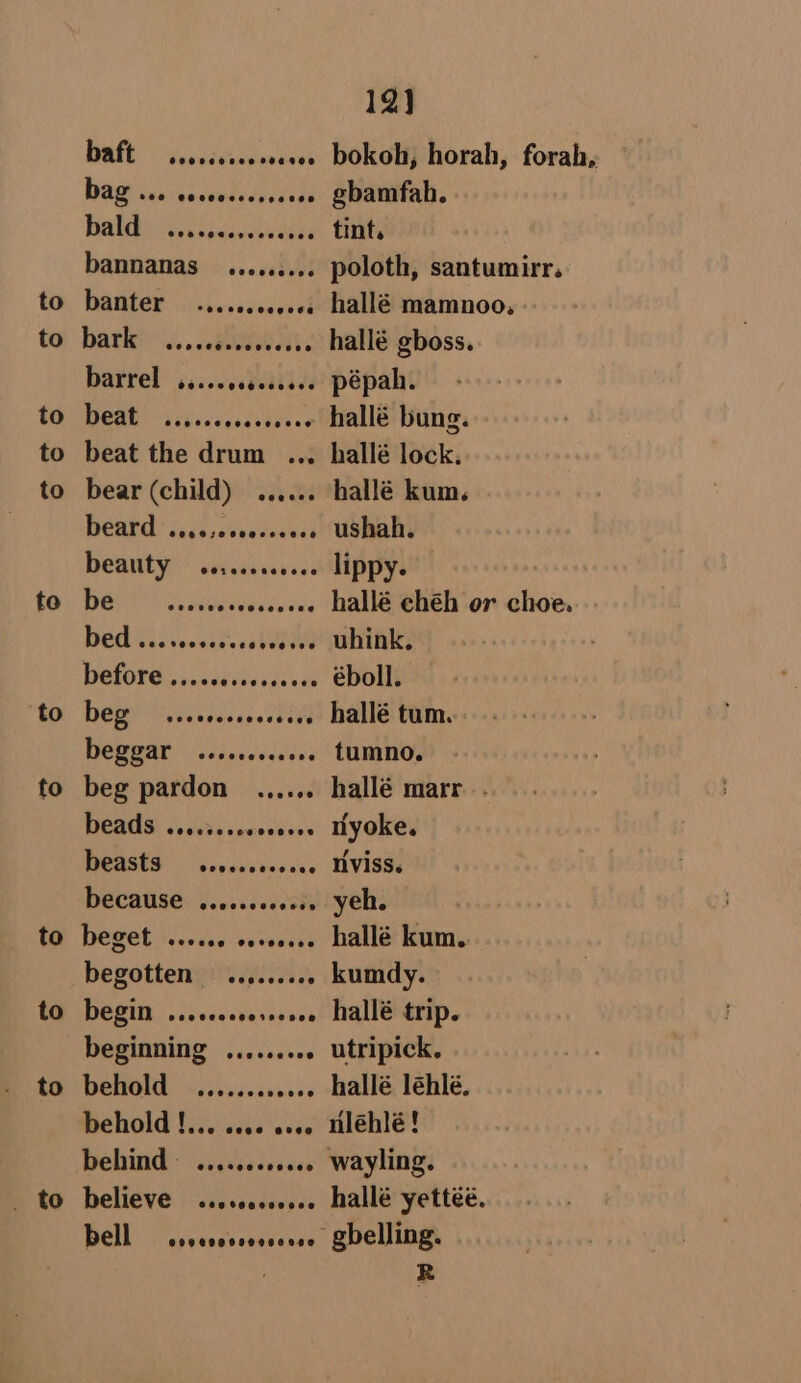 to to to to to to to to to to _ to baft 0 obecscce roccee Dag xan venaede dels vee aks adele bannanas ..e.se.s. Bark)... ..aeweai. bartel ssccevebeavids RUN Tele cassettes beat the drum ... bear (child) ...... BOAR? ifs sacvelcuecs DOGNT Ys sdhnavses DUC Gas veeesks DelOTG siseuddedicuzs Deg eer ss esas tiv Deed cssecseds ee beg pardon ..,.... WESUS Soci liesseVess BOASES ovicevives sce DECAUSE ..rcccccceess DEBE sicene seeevers begotten = ......... DEED a cceusevarssish beginning ......... behold ........ aie behold !... ssse sess Dehind © .....ccccees believe bell Gog 0ORS00000 12] gbamfah. tint. poloth, santumirr. hallé gboss. pépah. hallé lock. hallé kum. ushah. lippy. éboll. hallé tum. . tumno. hallé marr. . nyoke. tiviss. yeh. | hallé kum. kumdy. hallé trip. utripick. hallé léhlé, nlehlé! wayling. hallé yettéé.