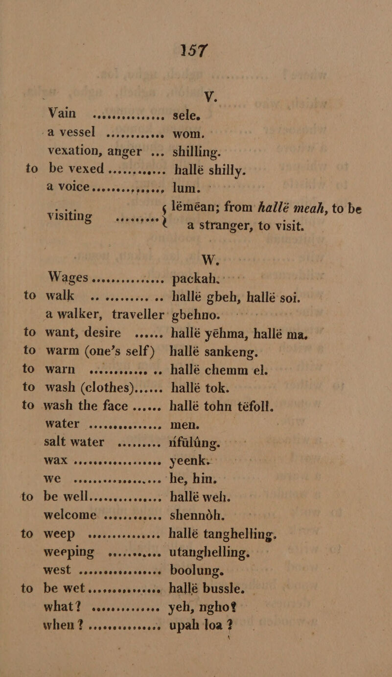 to to to to to to to to to 157 v. vexation, anger ... shilling. be vexed ........ e+» hallé shilly. @ VOICE .ees000. Wscey) Muni ¢ ER 5 léméan; from hallé meah, to be visiting Too | an os a stranger, to visit. W. Wade dwindedssnell v2 packah.: MAE i vin cvercivrad hallé gbeh, hallé soi. a walker, traveller’ gbehno. want, desire ...... hallé yéhma, hallé ma. warm (one’s self) hallé sankeng. WAIN seecseceeeee oe Hallé chemm el. wash (clothes)...... hallé tok. wash the face ...... hallé tohn téfoll. WOKCE) C. vats scetce ste men. , salt water ......... nfuling. WAX sececccsoeseseneee YEenks: NOE 2 Cacsa kaa AOR he, hin. be well.......+0. oe. hallé weh. welcome ........... shennoh. WEEP vecsrecsscrece hallé tanghelling. weeping .....0.... utanghelling. WESt ..ccrcececeseeeee DOOlUNG. be wet ...scccssesseee hallé bussle. - What? cescoreceeeee yeh, ngho? When? ...ecccccceec8 Upah loa ?