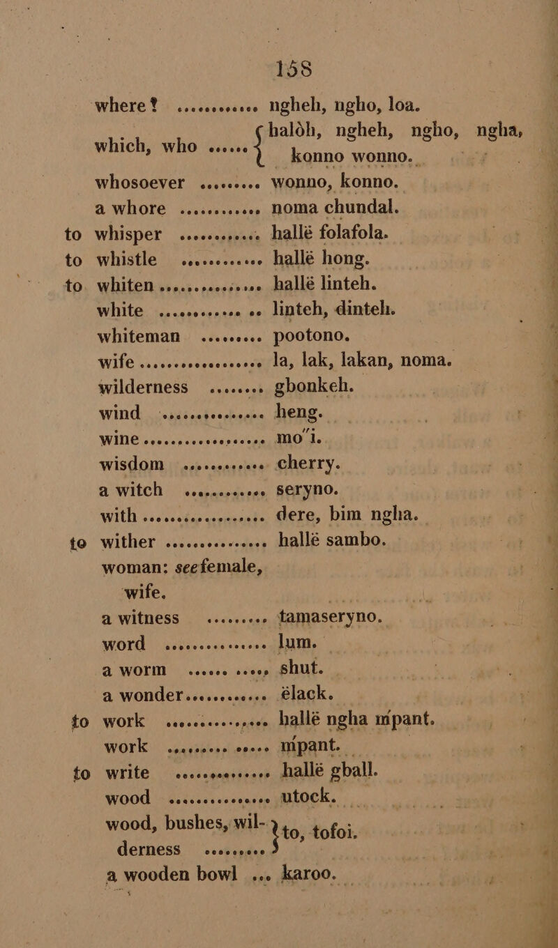 where! ...cooecee Ngheh, ngho, loa. haloh, ngheh, ngnGy wa konno wonno. whosoever ...«.... wonno, konno. a whore ........002 noma chundal. to whisper ........002 hallé folafola. to whistle .........ee- hallé hong. to. whiten .......e.s+.. hallé linteh. White ..cccoseess . e«- linteh, dinteh. whiteman ...+00.6. pootono. Wife ..ccscosccsecceeee 1a, lak, lakan, noma. wilderness ........ gbonkeh. which, Who cece. WING, -ssssoedeereeeee Heng. WINE oo0.ep00. ap ewtp ge AO de WISHOM seoseceeeee » cherry. A WIECH seareenee seo SETYNO. WIUD Sci entes sreieneude dere, bim ngha. 40 Wither sosco0s0s vosiess hallé sambo. woman: seefemale, wife. fi A WItNESS — ew seveeee tamaseryno. WOH sevsceceeee wee Lum. @ WOK ceeeee sevey shut. A WONKES sccseeeeesee Elack. to work s.e.cceeesspeee hallé ngha mpant. WOTK .,.,s000e ooeee MMpant. — tO Wit ceccogeereeeee hrallé gball. WOO <seccccsevcences altock. wood, bushes, wil- ito, tofoi. Cerness —sescereee a wooden bowl ... karoo. —