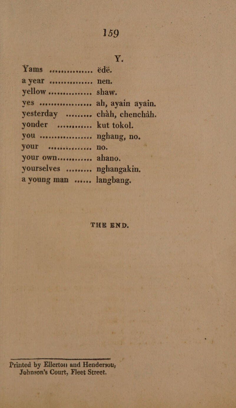 big VAM serposersrerses Ode, AYCAL cecccesecsessee NEM yellow .....0.....005. shaw. YES scscsssceccessoeee ab, ayain ayain. yesterday ......... chah, chenchah. yonder ....00..6... kut tokol. YOU voovssorerereeeeee NQhangG, NO, YOUL sevccsdeccceess MO. YOUL OWN. osece..s060 altano. yourselves ..,...... nghangakin. a young man ...... langbang. THE END. Printed by Ellerton and Henderson, | Jehnson’s Court, Fleet Street.