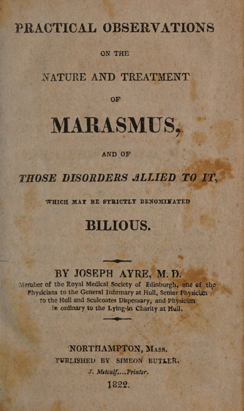 va « ale ts es - PRACTICAL OBSERVATIONS ON THE NATURE AND TREATMENT | ; OF ¥ | MARASMUS,; © . . yely sm MP dt AND OF : ; THOSE DISORDERS ALLIED T¢ | WHICH MAY BE STRICTLY DENOMIKATED ‘ - BILIOUS. oe : BY JOSEPH AYRE, M. h, ——— Wicks Ee ee ‘NORTHAMPTON, Mass, PUBLISHED BY SIMEON BUTRER. J. Matcalf....Printer, ies 1822: oy