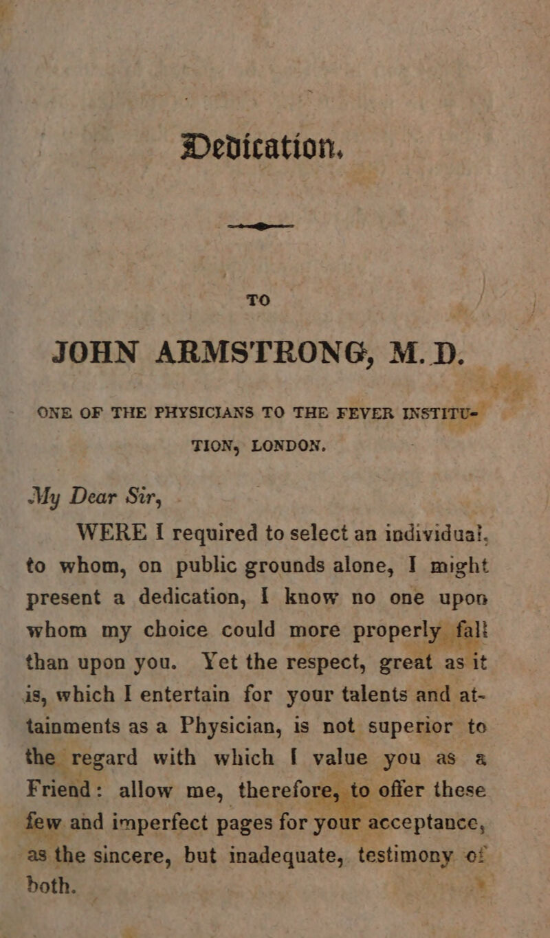 Dedication, TO JOHN ARMSTRONG, M.D. AA ONE OF THE PHYSICIANS TO THE FEVER INSTITU- Sere TION, LONDON. My Dear Sir, - WERE I required to select an individual, to whom, on public grounds alone, I might present a dedication, | know no one upon whom my choice could more properly fal! than upon you. Yet the respect, great as it is, which I entertain for your talents and at- tainments as a Physician, is not superior to the regard with which [ value you as a Friend: allow me, therefore, to offer these few and imperfect pages for your acceptance, as the sincere, but inadequate, testimony of doth. cue},