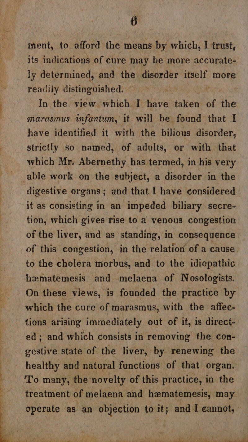 iment, to afford the means by which, I trust, ly determined, and the disorder itself more readily distinghished: 4 In the view which I have taken of the marasmus infantum, it will be found that I have identified it with the bilious disorder, strictly so named, of adults, or with that which Mr. Abernethy has termed, in his very digestive organs; and that I have considered it as consisting in an impeded biliary secre- tion, which gives rise to a venous congestion of the liver, and as standing, in consequence of this congestion, in the relation of a cause. to the cholera morbus, and to the idiopathic hematemesis and melaena of Nosologists. On these views, is founded the practice by which the cure of marasmus, with the affec- tions arising immediately out of it, 1s direct- gestive state of the liver, by renewing the healthy and natural functions of that organ. treatment of melaena and hematemesis, may operate as an objection to it; and I cannot,»