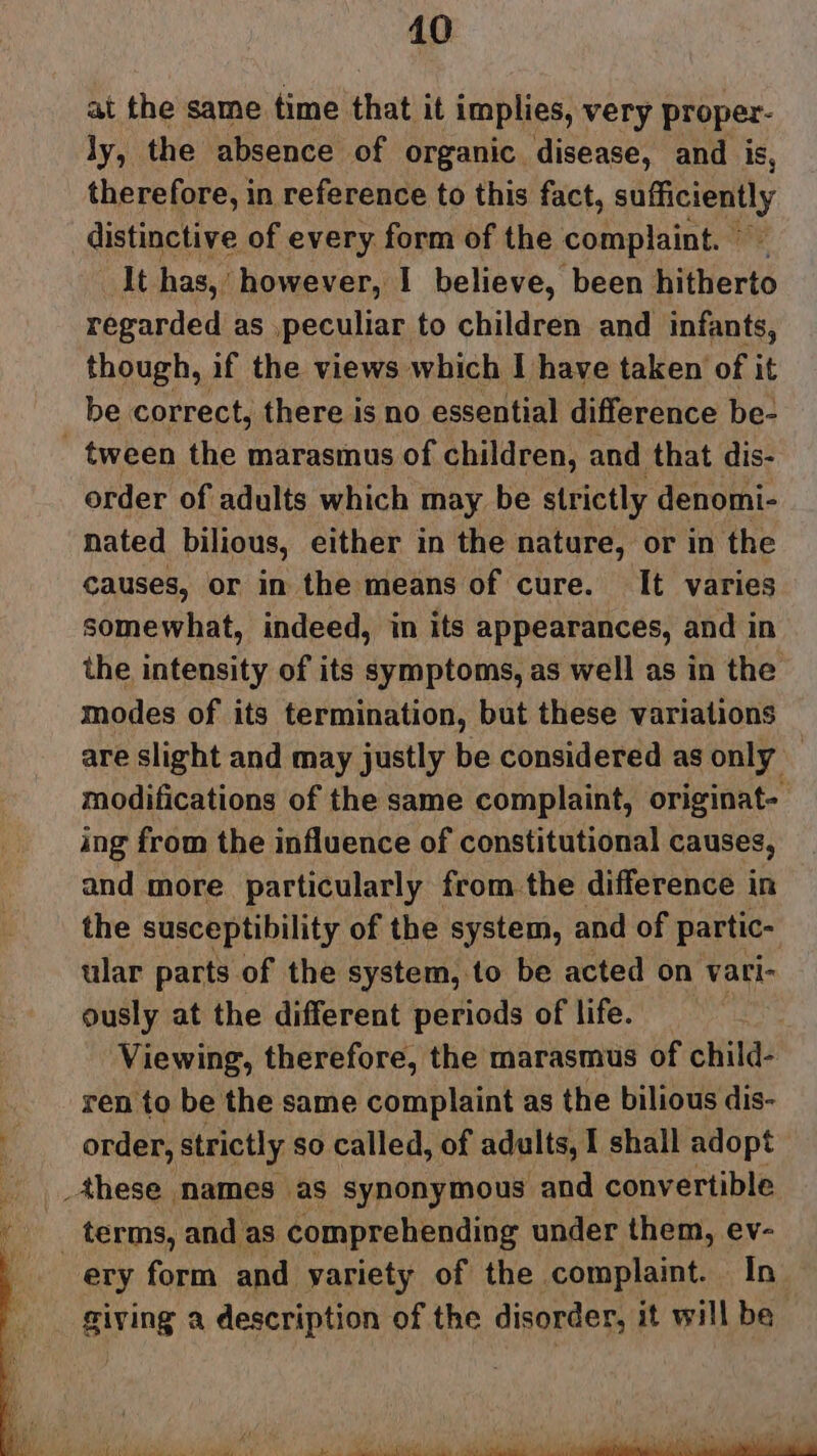 at the same time that it implies, very proper- ly, the absence of organic disease, and is, therefore, in reference to this fact, Lape distinctive of every form of the complaint. © It has, however, I believe, been hitherto regarded as ,peculiar to children and infants, though, if the views which I have taken of it be correct, there is no essential difference be- - tween the marasmus of children, and that dis- order of adults which may be strictly denomi- nated bilious, either in the nature, or in the causes, or in the means of cure. It varies somewhat, indeed, in its appearances, and in the intensity of its symptoms, as well as in the modes of its termination, but these variations are slight and may justly be considered as only — modifications of the same complaint, originat- ing from the influence of constitutional causes, and more particularly from the difference in the susceptibility of the system, and of partic- ular parts of the system, to be acted on vari- ously at the different periods of life. Viewing, therefore, the marasmus of child- ren to be the same complaint as the bilious dis- order, strictly so called, of adults, I shall adopt these names as synonymous and convertible terms, and as. comprehending under them, ev- ery form and yariety of the complaint. In giving a description of the disorder, it will be
