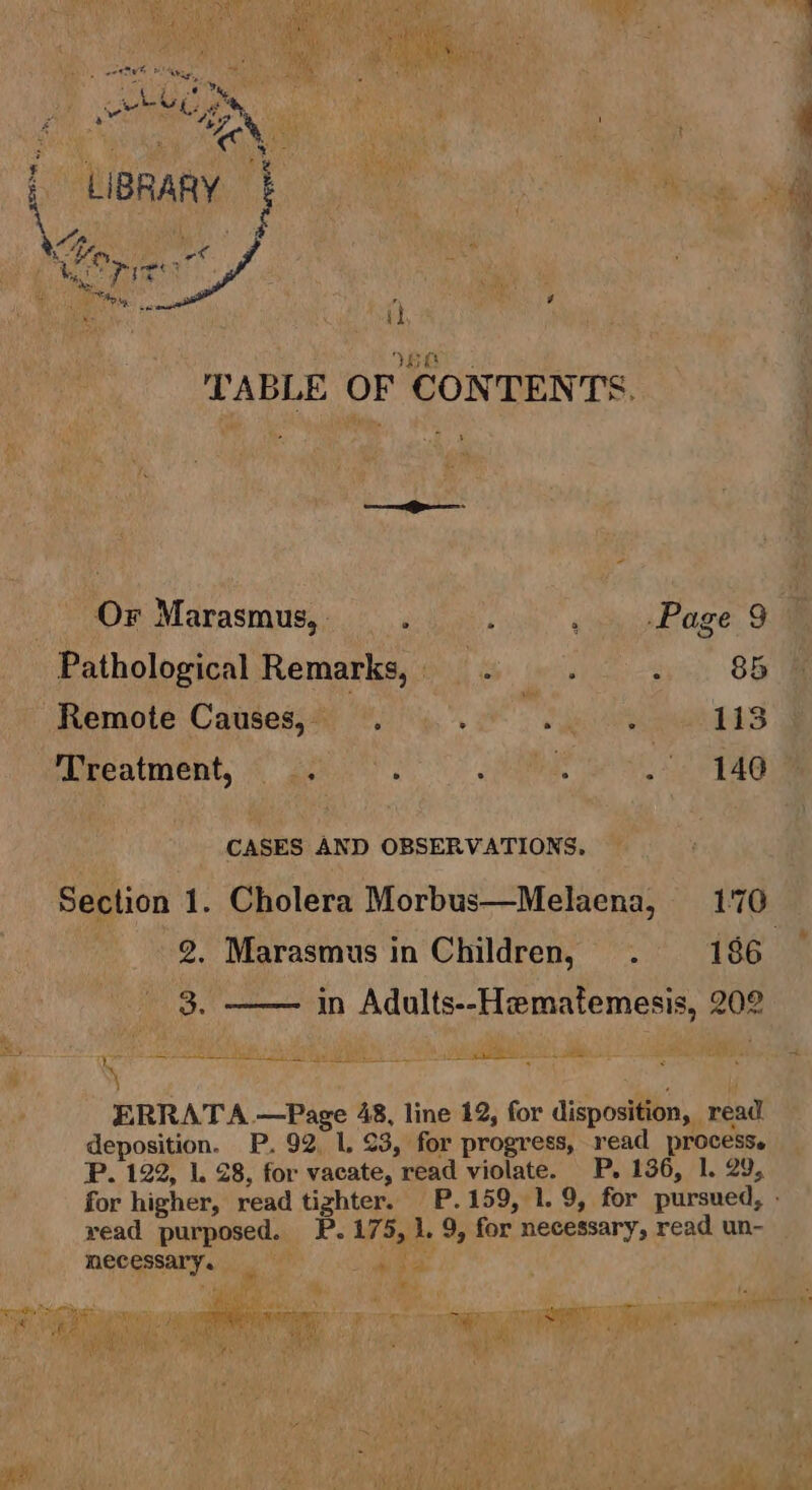 Beotrst gah ie ad hs | oh t Ai 2 i 4 iy Be ihe vf a a I i Os ated Fh ig Wik fi : . Fo Me saa ' Ps ‘ LIBRARY : i iy 4 ae : : More : BY 2: Dame i TABLE OF CONTENTS. —— Or Marasmus, cia. qcaeade re, OF Pathological Remarks, —. eyiit: OG Remote Causes, ‘ Me 113 Treatment, . : | Seas - 140 CASES AND OBSERVATIONS. Section 1. Cholera Morbus—Melaena, 170 2. Marasmus in Children, . 186 — 3. in Adults--Hematemesis, 202 Re sae a a i ES le SE | Wie , ot a ERRATA —Page 48, line 12, for disposition, read deposition. P. 92, 1, 23, for progress, read process. P. 122, 1. 28, for vacate, read violate. P. 136, 1. 29, for higher, read tighter. P.159, 1.9, for pursued, » yead purposed. P. 175, 1. 9, for necessary, read un- mecessary. era baled a «Sap = caer