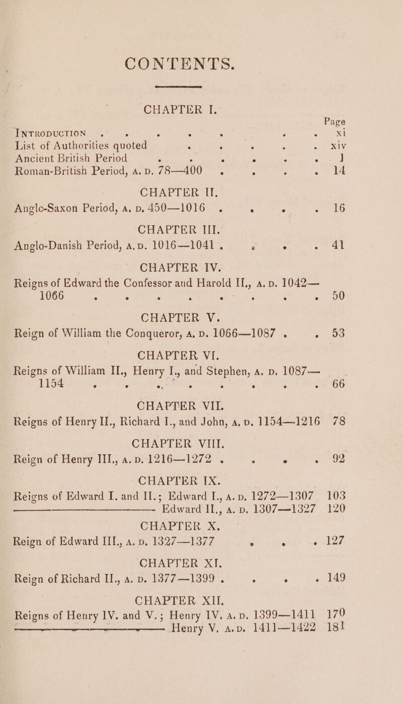 CONTENTS. CHAPTER I. INTRODUCTION . A : : F ‘ List of Authorities quoted . : : , Ancient British Period 5 5 - ‘ ; Roman-British Period, a. D. 78—400 ° ; ¢ ; CHAPTER If, Anglo-Saxon Period, a. p.450—1016 . ° ° : CHAPTER III. Anglo-Danish Period, a,p. 1016—1041 . : ° A CHAPTER IV. Reigns of Edward the Confessor and Harold II., a. p. 1042— 1066 e e e e e e e e CHAPTER V. Reign of William the Conqueror, a, p. 1066—1087 . . CHAPTER VI. Reigns of William II., Henry I., and Stephen, a. p. 1087— 154 e e On e ° ° ° CHAPTER VII. Reigns of Henry II., Richard I., and John, a, vp. 1154—1216 CHAPTER VIII. Reign of Henry III., a.p, 1216—1272 . . ° . CHAPTER IX. Reigns of Edward I, and II.; Edward I., a. pv, 1272—1307 ———————- Edward IL, a. p. 1807—1327 CHAPTER X, Reign of Edward IIL, a. p. 1327—1377 ° ° . CHAPTER XI. Reign of Richard IL., a, p. 13877—1399 . ° . ° CHAPTER XII. Reigns of Henry 1V. and V.; Henry IV, a.v. 1399—1411 Henry V. ap. 141] —1422 41 50 53