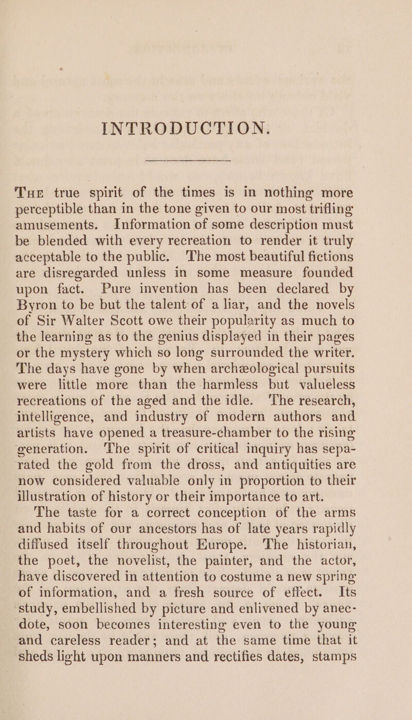 INTRODUCTION. Tuer true spirit of the times is in nothing more perceptible than in the tone given to our most trifling amusements. Information of some description must be blended with every recreation to render it truly acceptable to the public. ‘The most beautiful fictions are disregarded unless in some measure founded upon fact. Pure invention has been declared by Byron to be but the talent of a liar, and the novels of Sir Walter Scott owe their popularity as much to the learning as to the genius displayed in their pages or the mystery which so long surrounded the writer. The days have gone by when archeological pursuits were little more than the harmless but valueless recreations of the aged and the idle. ‘The research, intellizence, and industry of modern authors and. artists have opened a treasure-chamber to the rising generation. ‘The spirit of critical inquiry has sepa- rated the gold from the dross, and antiquities are now considered valuable only in proportion to their illustration of history or their importance to art. The taste for a correct conception of the arms and habits of our ancestors has of late years rapidly diffused itself throughout Europe. The historian, the poet, the novelist, the painter, and the actor, have discovered in attention to costume a new spring of information, and a fresh source of effect. Its ‘study, embellished by picture and enlivened by anec- dote, soon becomes interesting even to the young and careless reader; and at the same time that it sheds light upon manners and rectifies dates, stamps