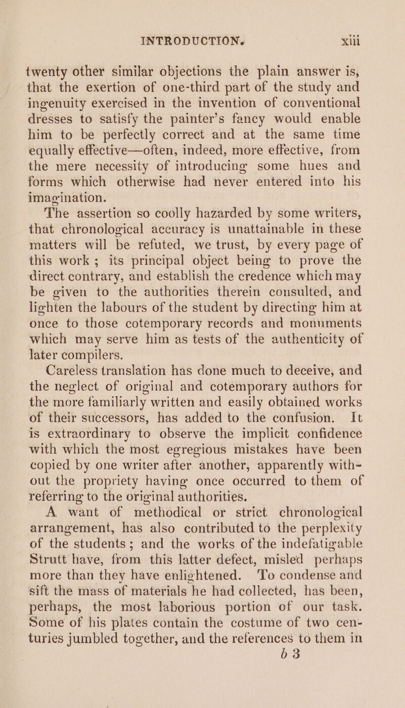 twenty other similar objections the plain answer is, that the exertion of one-third part of the study and ingenuity exercised in the invention of conventional dresses to satisfy the painter’s fancy would enable him to be perfectly correct and at the same time equally effective—often, indeed, more effective, from the mere necessity of introducing some hues and forms which otherwise had never entered into his imagination. The assertion so coolly hazarded by some writers, that chronological accuracy is unattainable in these matters will be refuted, we trust, by every page of this work ; its principal object being to prove the direct contrary, and establish the credence which may be given to the authorities therein consulted, and lighten the labours of the student by directing him at once to those cotemporary records and monuments which may serve him as tests of the authenticity of later compilers. Careless translation has done much to deceive, and the neglect of original and cotemporary authors for the more familiarly written and easily obtained works of their successors, has added to the confusion. It is extraordinary to observe the implicit confidence with which the most egregious mistakes have been copied by one writer after another, apparently with- out the propriety having once occurred to them of referring to the original authorities. A want of methodical or strict chronological arrangement, has also contributed to the perplexity of the students; and the works of the indefatigable Strutt have, from this latter defect, misled perhaps more than they have enlightened. To condense and sift the mass of materials he had collected, has been, perhaps, the most laborious portion of our task. Some of his plates contain the costume of two cen- turies jumbled together, and the references to them in b3