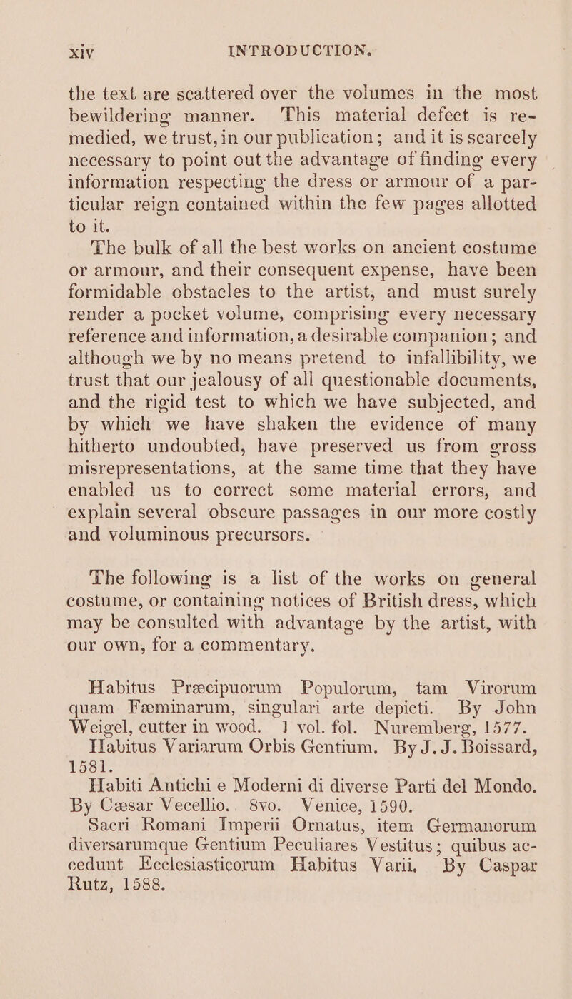 the text are scattered over the volumes in the most bewildering manner. ‘This material defect is re- medied, we trust, in our publication; and it is scarcely necessary to point out the advantage of finding every information respecting the dress or armour of a par- ticular reign contained within the few pages allotted to it. The bulk of all the best works on ancient costume or armour, and their consequent expense, have been formidable obstacles to the artist, and must surely render a pocket volume, comprising every necessary reference and information, a desirable companion; and although we by no means pretend to infallibility, we trust that our jealousy of all questionable documents, and the rigid test to which we have subjected, and by which we have shaken the evidence of many hitherto undoubted, have preserved us from gross misrepresentations, at the same time that they have enabled us to correct some material errors, and explain several obscure passages in our more costly and voluminous precursors. The following is a list of the works on general costume, or containing notices of British dress, which may be consulted with advantage by the artist, with our own, for a commentary. Habitus Precipuorum Populorum, tam Virorum quam Feeminarum, singulari arte depicti. By John Weigel, cutter in wood. 1 vol. fol. Nuremberg, 1577. Habitus Variarum Orbis Gentium. By J.J. Boissard, 1581. Habiti Antichi e Moderni di diverse Parti del Mondo. By Cesar Vecellio.. 8vo. Venice, 1590. Sacri Romani Imperii Ornatus, item Germanorum diversarumque Gentium Peculiares V estitus ; quibus ac- cedunt Hcclesiasticorum Habitus Varii. ‘By Caspar Rutz, 1588.