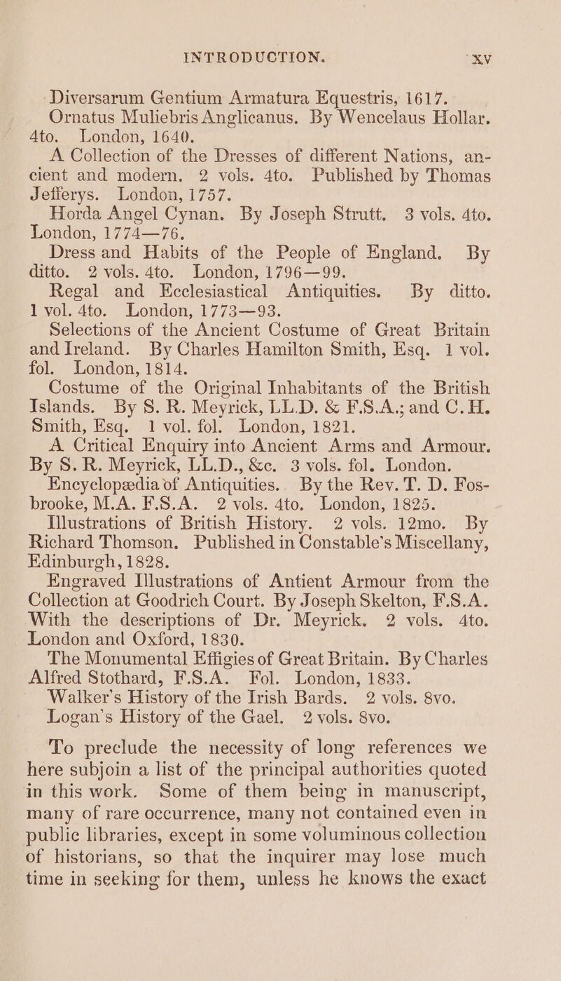 Diversarum Gentium Armatura Equestris, 1617. Ornatus Muliebris Anglicanus, By Wencelaus Hollar. Ato. London, 1640. A Collection of the Dresses of different Nations, an- cient and modern. 2 vols. 4to. Published by Thomas Jefferys. London, 1757. Horda Angel Cynan. By Joseph Strutt. 3 vols. 4to. London, 1774—76. Dress and Habits of the People of England. By ditto. 2 vols. 4to. London, 1796—99. Regal and Kcclesiastical Antiquities. By ditto. 1 vol. 4to. London, 1773—93. Selections of the Ancient Costume of Great Britain and Ireland. By Charles Hamilton Smith, Esq. 1 vol. fol. London, 1814. Costume of the Original Inhabitants of the British Islands. By S. R. Meyrick, LL.D. &amp; F.S.A.; and C.H. Smith, Esq. 1 vol. fol. London, 1821. A. Critical Enquiry into Ancient Arms and Armour. By S. R. Meyrick, LL.D., &amp;c. 3 vols. fol. London. Encyclopaedia of Antiquities. By the Rev. T. D. Fos- brooke, M.A. F.S.A. 2 vols. 4to. London, 1825. Illustrations of British History. 2 vols. 12mo. By Richard Thomson. Published in Constable’s Miscellany, Edinburgh, 1828. Engraved Illustrations of Antient Armour from the Collection at Goodrich Court. By Joseph Skelton, F.S.A. With the descriptions of Dr. Meyrick. 2 vols. 4to. London and Oxford, 1830. The Monumental Effigies of Great Britain. By Charles Alfred Stothard, F.S.A. Fol. London, 1833. Walker's History of the Irish Bards. 2 vols. 8vo. Logan's History of the Gael. 2 vols. 8vo. To preclude the necessity of long references we here subjoin a list of the principal authorities quoted in this work. Some of them being in manuscript, many of rare occurrence, many not contained even in public libraries, except in some voluminous collection of historians, so that the inquirer may lose much time in seeking for them, unless he knows the exact