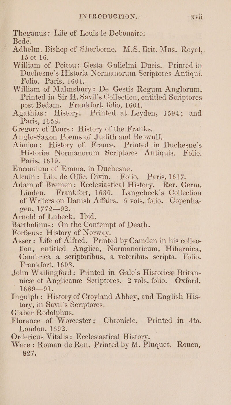 Theganus: Life of Louis le Debonaire. Bede. Adhelm, Bishop of Sherborne. M.S. Brit. Mus. Royal, 15 et 16. William of Poitou: Gesta Gulielmi Ducis. Printed in Duchesne’s Historia Normanorum Scriptores Antiqui. Folio. Paris, 1601. William of Malmsbury: De Gestis Regum Anglorum. Printed in Sir H. Savil’s Collection, entitled Scriptores post Bedam. Frankfort, folio, 1601. Agathias: History. Printed at Leyden, 1594; and Paris, 1658. Gregory of Tours: History of the Franks. Anglo-Saxon Poems of Judith and Beowulf. Aimion: History of France. Printed in Duchesne’s Historie Normanorum Scriptores Antiquis. Folio. Paris, 1619. Encomium of Emma, in Duchesne. Alcuin: Lib. de Offic. Divin. Folio. Paris, 1617. Adam of Bremen: Ecclesiastical History. Rer. Germ. Linden. Frankfort, 1630. Langcheck’s Collection of Writers on Danish Affairs. 5 vols. folio. Copenha- gen, 1772—92. Arnold of Lubeck. Ibid. Bartholinus: On the Contempt of Death. Forfeeus: History of Norway. Asser: Life of Alfred. Printed by Camden in his collec- tion, entitled Anglica, Normanoricum, Hibernica, Cambrica a scriptoribus, a veteribus scripta. Folio. Frankfort, 1603. John Wallingford: Printed in Gale’s Historice Britan- nicee et Anglicanee Scriptores, 2 vols. folio. Oxford, — 1689—91. Ingulph: History of Croyland Abbey, and English His- tory, in Savil’s Scriptores. Glaber Rodolphus. Florence of Worcester: Chronicle. Printed in 4to. London, 1592. Ordericus Vitalis: Ecclesiastical History. Wace: Roman de Ron. Printed by M. Pluquet. Rouen, 827.