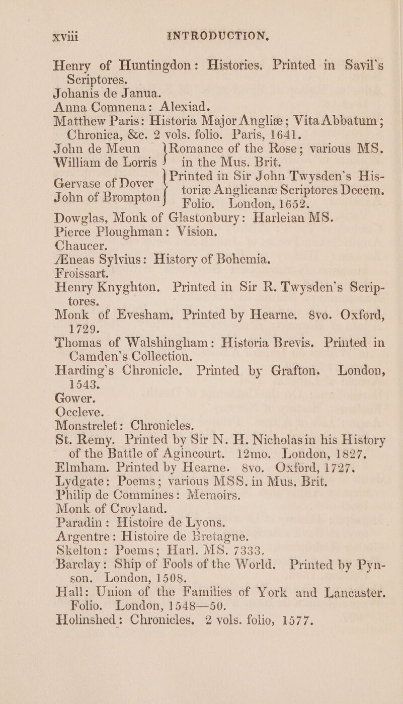 Henry of Huntingdon: Histories. Printed in Savil’s Scriptores. Johanis de Janua. Anna Comnena: Alexiad. Matthew Paris: Historia Major Anglie; VitaAbbatum ; Chronica, &amp;e. 2 vols. folio. Paris, 1641. John de Meun qHomane of the Rose; various MS. William de Lorris J) in the Mus. Brit. Pca ok eer Printed in Sir John Twysden’s His- John of Brompion tories Anglicanee Scriptores Decem. Folio. London, 1652. Dowglas, Monk of Glastonbury: Harleian MS. Pierce Ploughman: Vision. Chaucer. fEneas Sylvius: History of Bohemia. Froissart. Henry Knyghton. Printed in Sir R. Twysden’s Scrip- tores. Monk of Evesham, Printed by Hearne. 8vo. Oxford, 1729. Thomas of Walshingham: Historia Brevis. Printed in Camden's Collection. Harding’s Chronicle. Printed by Grafton. London, 1543. Gower. Occleve. Monstrelet: Chronicles. St. Remy. Printed by Sir N. H. Nicholasin his History of the Battle of Agincourt. 12mo. London, 1827. Elmham. Printed by Hearne. 8vo. Oxford, 1727. Lydgate: Poems; various MSS. in Mus, Brit. Philip de Commines: Memoirs. Monk of Croyland. Paradin: Histoire de Lyons. Argentre: Histoire de Bretagne. Skelton: Poems; Harl. MS. 7333. Barclay: Ship of Fools of the World. Printed by Pyn- son. London, 1508. Hall: Union of the Families of York and Lancaster. Folio. London, 1548—50.