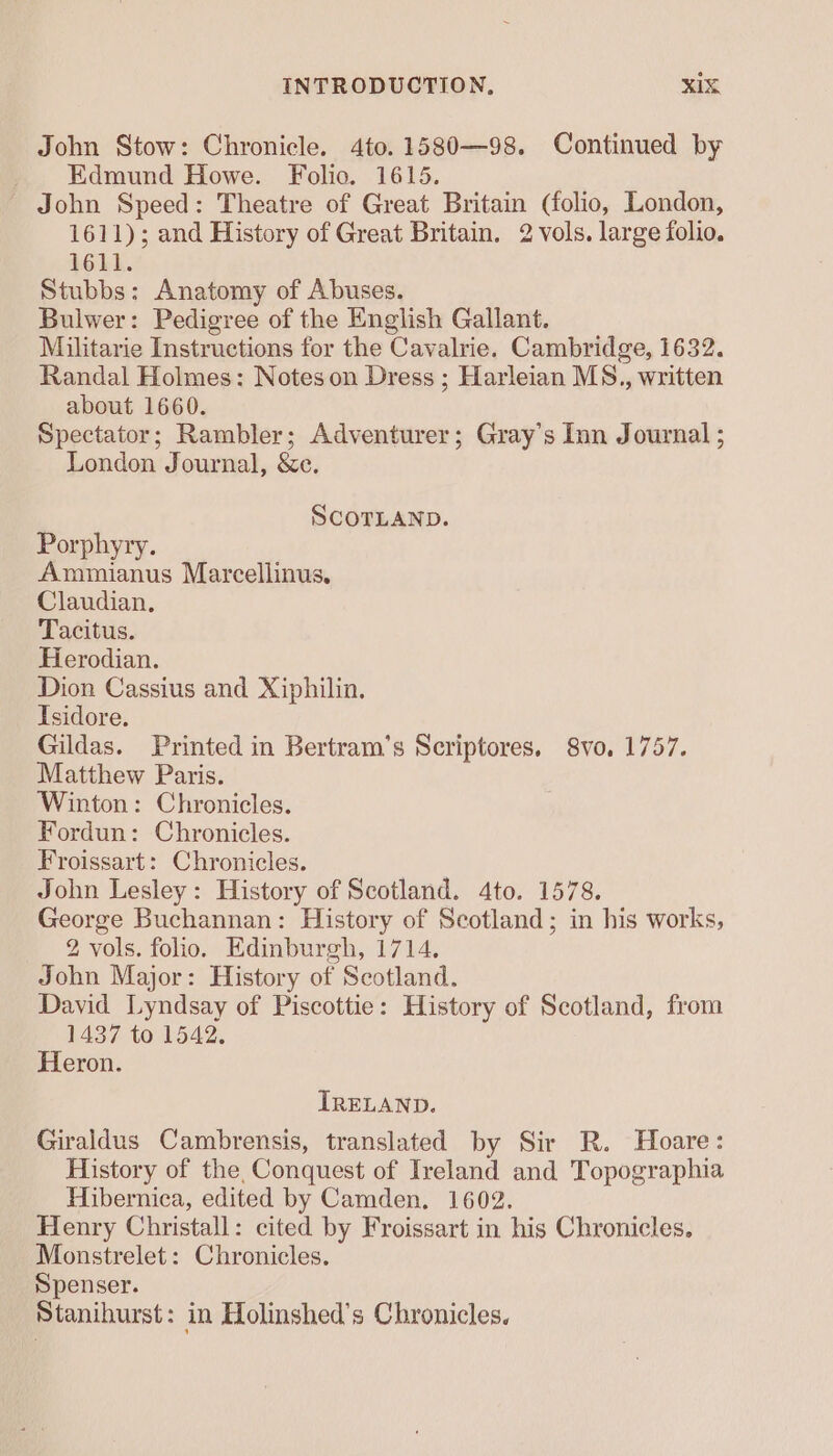 John Stow: Chronicle. 4to.1580—98. Continued by Edmund Howe. Folio. 1615. John Speed: Theatre of Great Britain (folio, London, 1611); and History of Great Britain. 2 vols. large folio. 1611. Stubbs: Anatomy of Abuses. Bulwer: Pedigree of the English Gallant. Militarie Instructions for the Cavalrie. Cambridge, 1632. Randal Holmes: Notes on Dress ; Harleian MS., written about 1660. Spectator; Rambler; Adventurer; Gray's Inn Journal ; London Journal, &amp;e. SCOTLAND. Porphyry. Ammianus Marcellinus. Claudian. Tacitus. Hierodian. Dion Cassius and Xiphilin. Isidore. Gildas. Printed in Bertram’s Scriptores. 8vo. 1757. Matthew Paris. Winton: Chronicles. Fordun: Chronicles. Froissart: Chronicles. John Lesley: History of Scotland. 4to. 1578. George Buchannan: History of Scotland; in his works, 2 vols. folio, Edinburgh, 1714, John Major: History of Scotland. David Lyndsay of Piscottie: History of Scotland, from 1437 to 1542. Heron. IRELAND. Giraldus Cambrensis, translated by Sir R. Hoare: History of the, Conquest of Ireland and Topographia Hibernica, edited by Camden. 1602. Henry Christall: cited by Froissart in his Chronicles. Monstrelet: Chronicles. Spenser. Stanihurst: in Holinshed’s Chronicles.