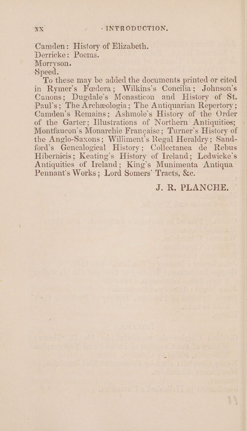 Camden: History of Elizabeth. Derricke: Poems. Morryson. Speed. To these may be added the documents printed or cited Canons; Dugdale’s Monasticon and History of St. Paul’s; The Archeeologia; The Antiquarian Repertory ; Camden's Remains; Ashmole’s History of the Order of the Garter; Illustrations of Northern Antiquities; Montfaucon’s Monarchie Frangaise; Turner's History of the Anglo-Saxons; Williment’s Regal Heraldry; Sand- ford’s Genealogical History; Collectanea de Rebus Hibernicis; Keating’s History of Ireland; Ledwicke’s Antiquities of Ireland; King’s Munimenta Antiqua Pennant’s Works; Lord Somers’ Tracts, &amp;e. J. R. PLANCHE,