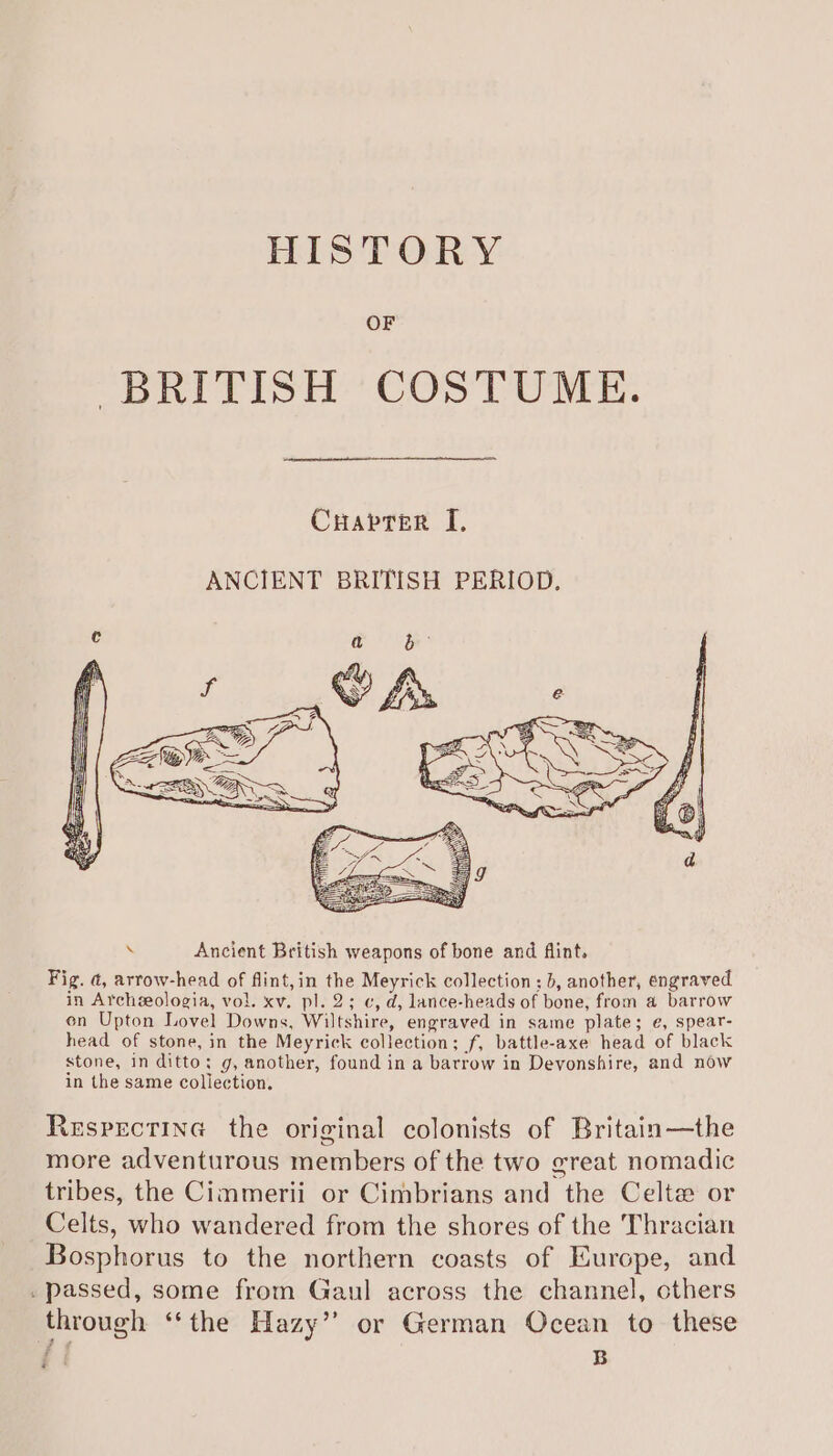 HISTORY OF BRITISH COSTUME. CuHaprer I, ANCIENT BRITISH PERIOD. Respectine the original colonists of Britain—the more adventurous members of the two great nomadic tribes, the Cimmerii or Cimbrians and the Celt or Celts, who wandered from the shores of the Thracian Bosphorus to the northern coasts of Europe, and . passed, some from Gaul across the channel, others through “the Hazy” or German Ocean to these di B