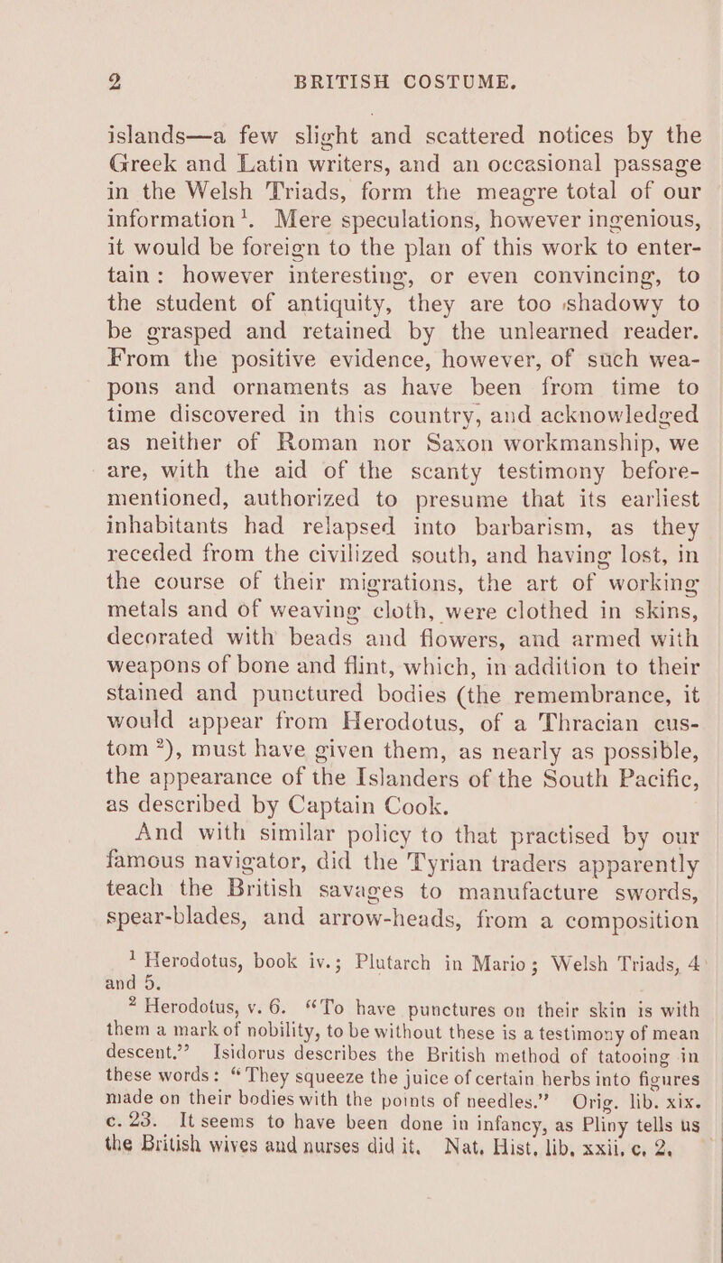 islands—a few slight and scattered notices by the Greek and Latin writers, and an occasional passage in the Welsh Triads, form the meagre total of our information’. Mere speculations, however ingenious, it would be foreign to the plan of this work to enter- tain: however interesting, or even convincing, to the student of antiquity, they are too shadowy to be grasped and retained by the unlearned reader. From the positive evidence, however, of such wea- pons and ornaments as have been from time to time discovered in this country, and acknowledged as neither of Roman nor Saxon workmanship, we are, with the aid of the scanty testimony before- mentioned, authorized to presume that its earliest inhabitants had relapsed into barbarism, as they receded from the civilized south, and having lost, in the course of their migrations, the art of working metals and of weaving cloth, were clothed in skins, decorated with beads and flowers, and armed with weapons of bone and flint, which, in addition to their stained and punctured bodies (the remembrance, it would appear from Herodotus, of a Thracian cus- tom *), must have given them, as nearly as possible, the appearance of the Islanders of the South Pacific, as described by Captain Cook. And with similar policy to that practised by our famous navigator, did the Tyrian traders apparently teach the British Savages to manufacture swords, spear-blades, and arrow-heads, from a composition 1 Herodotus, book iv.; Plutarch in Mario; Welsh Triads, 4° and 5. * Herodotus, v.6. “To have punctures on their skin is with them a mark of nobility, to be without these is a testimony of mean descent.’’ Isidorus describes the British method of tatooing in these words: “They squeeze the juice of certain herbs into figures made on their bodies with the points of needles.” Orig. libs xix. c.23. Itseems to have been done in infancy, as Pliny tells us | the British wives and nurses did it. Nat, Hist. lib, xxiive. 2.