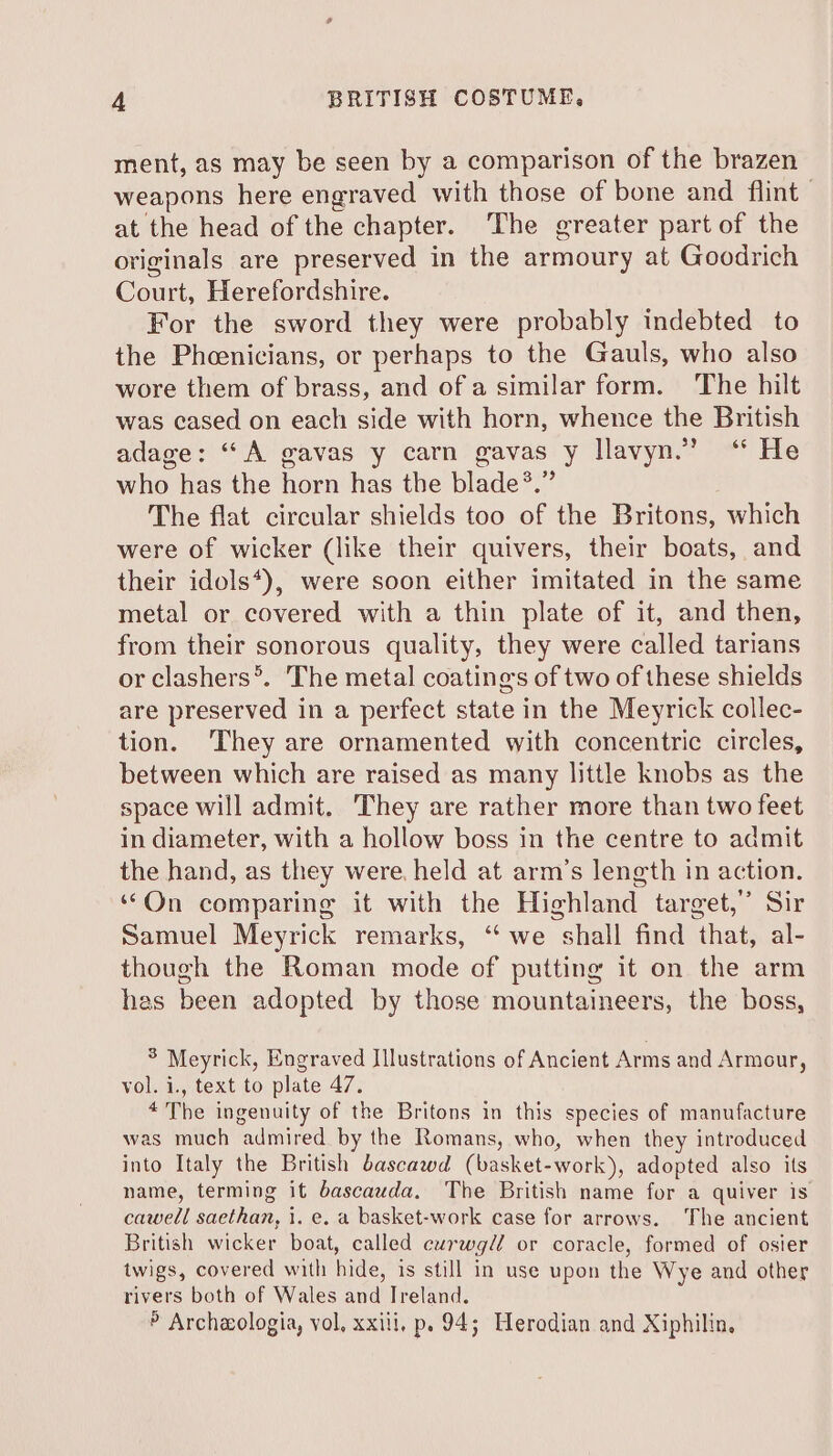 ment, as may be seen by a comparison of the brazen weapons here engraved with those of bone and flint at the head of the chapter. ‘The greater part of the originals are preserved in the armoury at Goodrich Court, Herefordshire. For the sword they were probably indebted to the Phoenicians, or perhaps to the Gauls, who also wore them of brass, and of a similar form. The hilt was cased on each side with horn, whence the British adage: “A gavas y carn gavas y llavyn.’ “ He who has the horn has the blade®.” The flat circular shields too of the Britons, which were of wicker (like their quivers, their boats, and their idols*), were soon either imitated in the same metal or covered with a thin plate of it, and then, from their sonorous quality, they were called tarians or clashers*. The metal coatings of two of these shields are preserved in a perfect state in the Meyrick collec- tion. ‘They are ornamented with concentric circles, between which are raised as many little knobs as the space will admit, They are rather more than two feet in diameter, with a hollow boss in the centre to admit the hand, as they were. held at arm’s length in action. “On comparing it with the Highland target,’ Sir Samuel Meyrick remarks, “we shall find that, al- though the Roman mode of putting it on the arm has been adopted by those mountaineers, the boss, 5 Meyrick, Engraved Illustrations of Ancient Arms and Armour, vol. i., text to plate 47. *The ingenuity of the Britons in this species of manufacture was much admired by the Romans, who, when they introduced into Italy the British bascawd (basket-work), adopted also its name, terming it bascauda. The British name for a quiver is cawell sos 1. e, a basket-work case for arrows. The ancient British wicker boat, called curwgll or coracle, formed of osier twigs, covered with hide, is still in use upon the Wye and other rivers both of Wales and Treland. » Archaologia, vol, xxili, p. 94; Herodian and Xiphilin,